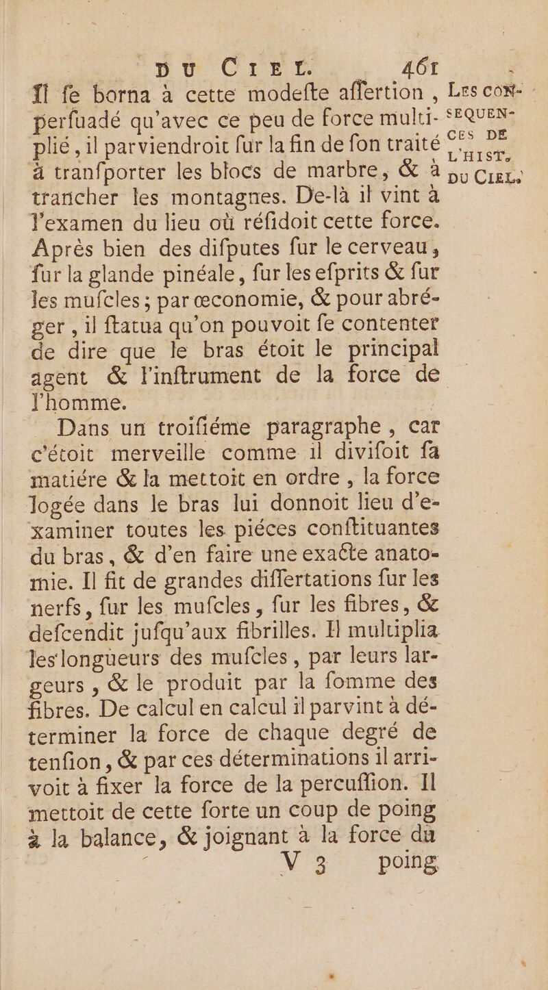 ns Dt Creer _ 46 : fl fe barna à cette modefte affertion , Les cow- : perfuadé qu'avec ce peu de force multi- SEQUEN: plié, il parviendroit fur la fin de fon traité? à tranfporter les blocs de marbre, &amp; à; Crer: trancher les montagnes. De-là il vint à l'examen du lieu où réfidoit cette force. Après bien des difputes fur le cerveau, fur la glande pinéale, fur les efprits &amp; fur les mufcles ; par œconomie, &amp; pour abré- ger , il ftatua qu’on pouvoit fe contenter de dire que le bras étoit le principal agent &amp; l'inftrument de la force de l'homme. - | , _ Dans un troifiéme paragraphe, car c'étoit merveille comme 1l divifoit fa matiére &amp; la mettoit en ordre , la force Jogée dans le bras lui donnoit lieu d'e- xaminer toutes les piéces conftituantes du bras, &amp; d’en faire une exaéte anato- mie. Il fit de grandes differtations fur les nerfs, fur les mufcles, fur les fibres, &amp; defcendit jufqu’aux fibrilles. H muluiplia les longüeurs des mufcles, par leurs lar- geurs , &amp; le produit par la fomme des fibres. De calcul en calcul il parvint à dé- terminer la force de chaque degré de tenfion, &amp; par ces déterminations il arri- voit à fixer la force de la percuffion. Il mettoit de cette forte un coup de poing à la balance, &amp; joignant à la force du V3 poing