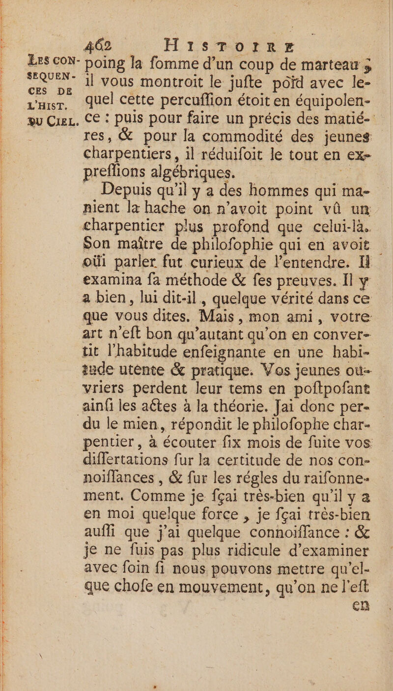 PSE EP RE TOR Yi à x du SEQUEN- CES DE L'HIST. il vous montroit le jufte poid avec le- quel cette percuffion étoit en équipolen- ce : puis pour faire un précis des matié- res, &amp; pour la commodité des jeunes charpentiers, il réduifoit le tout en ex- preflions algébriques. o Depuis qu’il y a des hommes qui ma- nient la hache on n’avoit point vû un charpentier plus profond que celui-là. Son maître de philofophie qui en avoit oùi parler fut curieux de l'entendre. Il examina fa méthode &amp; fes preuves. Il y. a bien, lui dit-il, quelque vérité dans ce que vous dites. Mais, mon ami, votre: art n'eft bon qu’autant qu’on en conver- tit l'habitude enfeignante en une habi- tude utente &amp; pratique. Vos jeunes où vriers perdent leur tems en poftpofant du le mien, répondit le philofophe char- pentier, à écouter fix mois de fuite vos differtations fur la certitude de nos con- noiffances , &amp; fur les régles du raifonne- ment. Comme je fçai très-bien qu'il y a en moi quelque force , je fçai très-bien aufli que j'ai quelque connoiflance : &amp; je ne fuis pas plus ridicule d'examiner avec foin fi nous pouvons mettre qu’el- cn