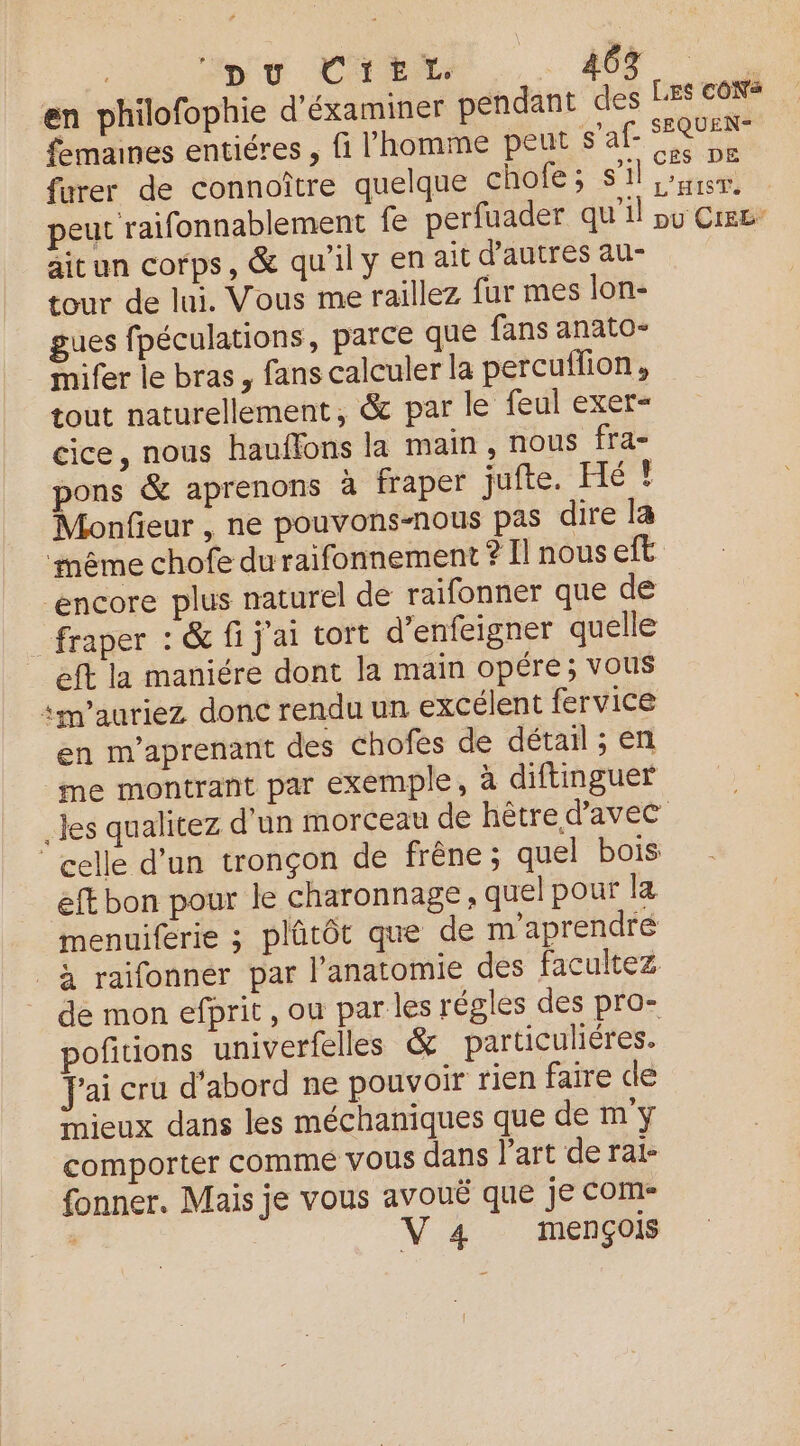 Spy CTEX . SE en philofophie d'éxaminer pendant des LES TOR fmanes entiéres , fi l'homme peut s’af- nt furer de connoître quelque cholfe; SU eu peut raifonnablement fe perfuader qu'il pu Cree aitun corps, & qu'il y en ait d’autres au- tour de lui. Vous me raillez fur mes lon- gues fpéculations, parce que fans anato- mifer le bras , fans calculer la percuflion, tout naturellement, & par le feul exer- cice, nous hauffons la main, nous fra- pons & aprenons à fraper jufte. Hé ! Monfieur , ne pouvons-nous pas dire la même chofe duraifonnement ? Il nous eft “encore plus naturel de raifonner que de _fraper : & fi j'ai tort d’enfeigner quelle | eft la maniére dont la main opére; vous im’auriez donc rendu un excélent fervice en m’aprenant des chofes de détail ; en me montrant par exemple, à diftinguer _Jes qualitez d'un morceau de hêtre d'avec celle d’un tronçon de frêne ; quel bois eft bon pour le charonnage , quel pour la menuiferie ; plûtôt que de m'aprendré à raifonner par l’anatomie des facultez de mon efprit , ou par les régles des pro- poñitions univerfelles & particuhéres. Jai cru d’abord ne pouvoir rien faire de mieux dans les méchaniques que de m'y comporter comme vous dans l'art de ral- fonner. Mais je vous avouë que je COM V 4 mençois
