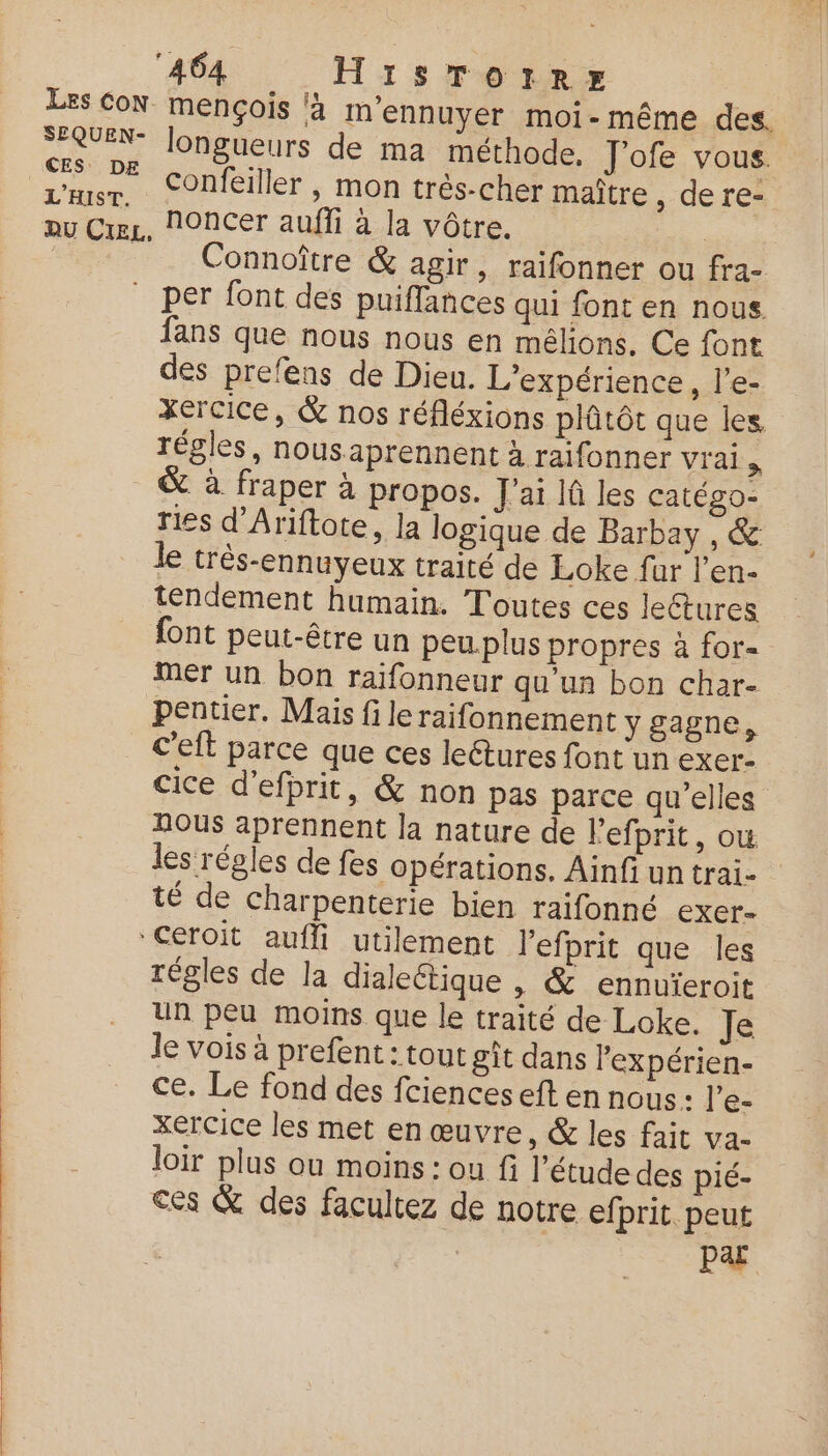 SEQUEN- CES: DE L'HIST. longueurs de ma méthode, J'ofe vous. Confeiller , mon très-cher maître , dere- Connoître & agir, raifonner ou fra- per font des puiflances qui font en nous fans que nous nous en mélions. Ce font des prefens de Dieu. L'expérience, l’e- xercice, & nos réfléxions plûtôt que les régles, nousaprennent à raifonner vrai > & à fraper à propos. J'ai lû les catégo- ries d'Ariftote, la logique de Barbay , & le três-ennuyeux traité de Loke far l'en- tendement humain. Toutes ces lectures font peut-être un peu.plus propres à for- Mer un bon raïfonneur qu'un bon char- pentier. Mais file raifonnement y gagne, C'eft parce que ces leétures font un exer- cice d’efprit, & non pas parce qu’elles nous aprennent la nature de l’efprit, ow les régles de fes opérations. Ainfi un trai- té de charpenterie bien raifonné exer- régles de la dialeétique , & ennuïeroit un peu moins que le traité de Loke. Je le vois à prefent : tout gît dans lexpérien- ce. Le fond des fciences eft en nous: l’e- xercice les met en œuvre, & les fait va- loir plus ou moins : ou fi l'étude des pié- ces & des facultez de notre efprit. peut Par