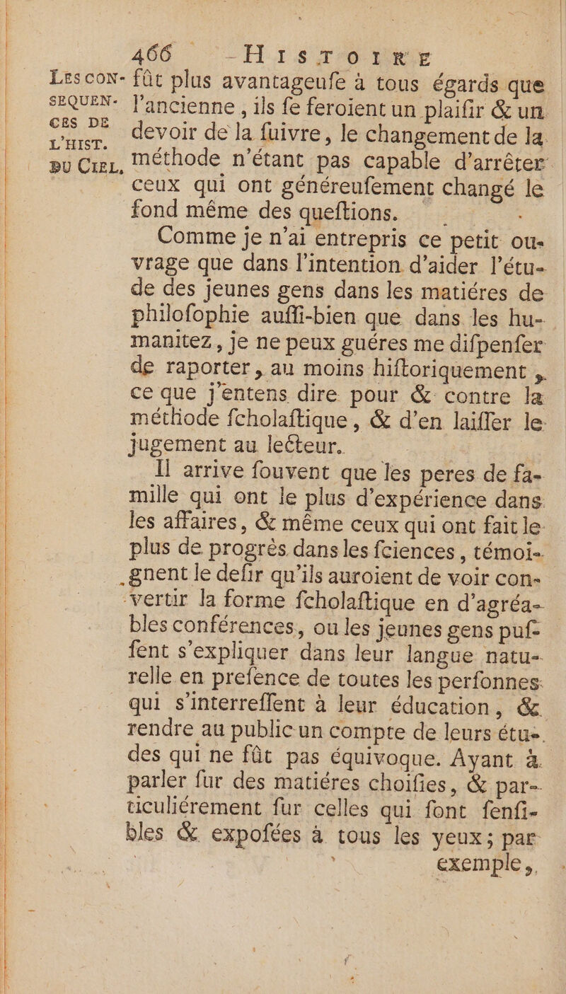 TT nr. — ———— 466 ‘His ro ty CES DE L'HIST. devoir de la fuivre, le changement de la ceux qui ont généreufement changé le fond même des queftions. Comme je n'ai entrepris ce petit ous vrage que dans l'intention d'aider l’étu- de des jeunes gens dans les matiéres de philofophie aufli-bien que dans les hu- manitez, je ne peux guéres me difpenfer de raporter , au moins hiftoriquement ,. ce que j'entens dire pour &amp; contre la méthode fcholaftique, &amp; d’en laïller le: jugement au lecteur. Il arrive fouvent que les peres de fa- mille qui ont le plus d'expérience dans les affaires, &amp; même ceux qui ont fait le: plus de progrès dans les fciences , témoi-. .gnent le defir qu’ils auroient de voir con- ‘vertir la forme fcholaftique en d’agréa- bles conférences, ou les jeunes gens puf fent s’expliquer dans leur langue natu- relle en prefence de toutes les perfonnes. qui s'interreflent à leur éducation, &amp; rendre au publicun compte de leurs étus. des qui ne fût pas équivoque. Ayant 4 parler fur des matiéres choifies, &amp; par-. ticuliérement fur celles qui font fenfi- exemple,