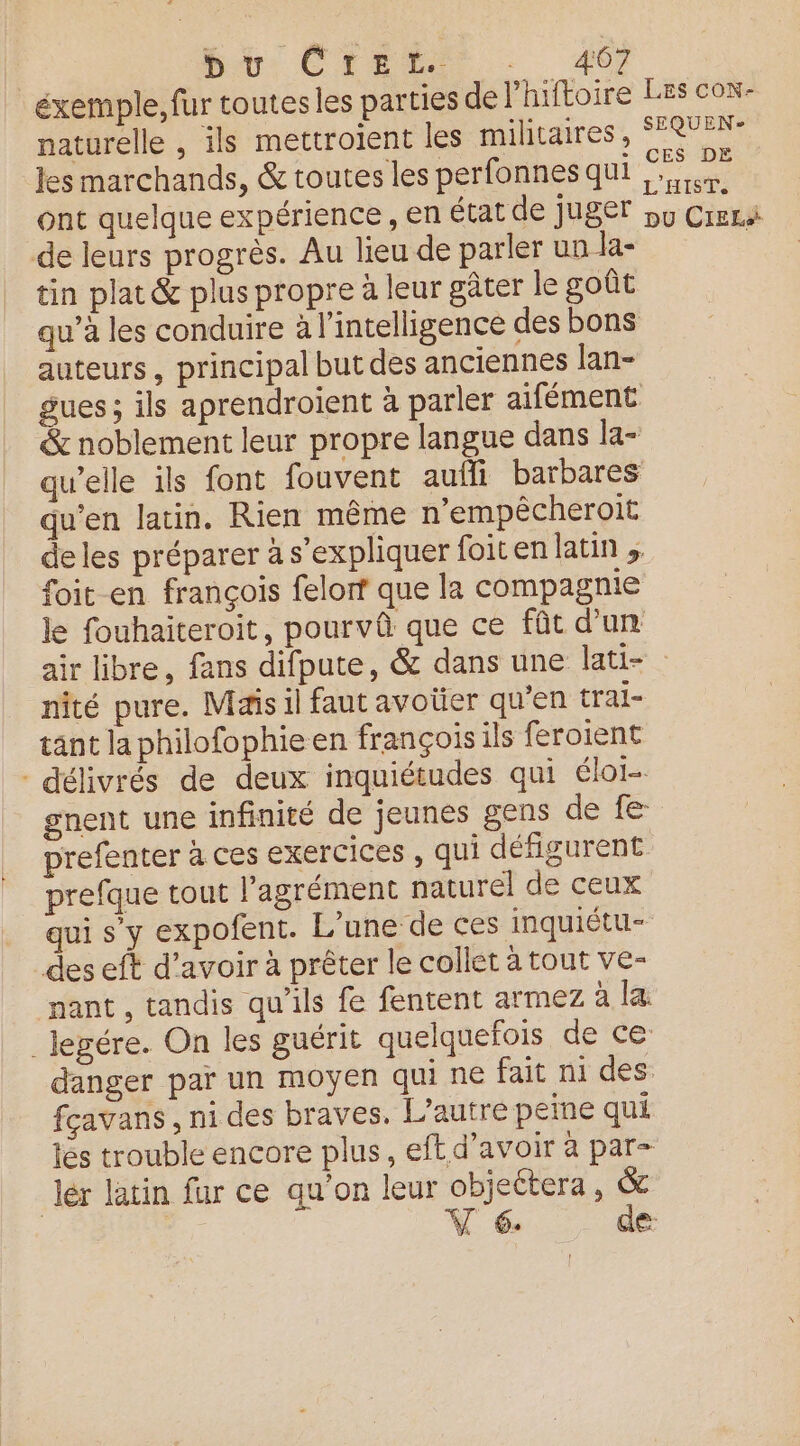 br: CHERE … 46 éxemple, fur toutes les parties de l’hiftoire naturelle , ils mettroient les militaires, les marchands, & toutes les perfonnes qui ont quelque expérience , en état de juger de leurs progrès. Au lieu de parler un la- tin plat & plus propre à leur gâter le goût qu’à les conduire à l’intelligence des bons auteurs, principal but des anciennes lan- gues; ils aprendroient à parler aifément & noblement leur propre langue dans la- quelle ils font fouvent auffi barbares qu'en latin. Rien même n’empêcheroit de les préparer à s'expliquer foiten latin foit en françois felorf que la compagnie le fouhaiteroit, pourvû que ce fût d’un LES CON- SEQUEN? CES DE L'HIST. DU CIEL nité pure. Mais il faut avoüer qu'en trai- tant la philofophie en françois ils feroient - délivrés de deux inquiétudes qui élor- gnent une infinité de jeunes gens dé fe prefenter à ces exercices , qui défigurent prefque tout l'agrément naturel de ceux des eft d’avoir à prêter le collet à tout ve- nant, tandis qu’ils fe fentent armez à la Jegére. On les guérit quelquefois dece fçavans , ni des braves. L'autre peine qui les trouble encore plus, eft d’avoir à par- lér latin fur ce qu'on leur objeétera, &
