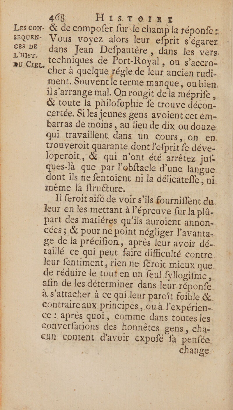 Les con. & de compofer fur\le champ la réponfe : SEQUEN- Vous voyez alors leur efprit s'égarer DE dans Jean Defpautère, dans les vers: 2 He techniques de Port-Royal, ou s'accro- cher à quelque régle de leur ancien rudi- ment. Souvent le terme manque, ou bien, il s'arrange mal. On rougit de la méprife, & toute la philofophie fe trouve décon- certée. Si les jeunes gens avoient cet em- barras de moins, au lieu de dix ou douze qui travaillent dans un cours, on en trouveroit quarante dont l’efprit fe déve- loperoit, & qui n’ont été arrêtez juf- ques-là que par l’ebftacle d’une langue: dont ils ne fentoient ni la délicatefle , ni. même la ftruéture. | | Il feroit aifé de voir s’ils fourniffent du. leur en les mettant à l’épreuve fur la plû- part des matiéres qu’ils auroient annon- cées ; & pour ne point négliger l’avanta ge de la précifion,, après leur avoir dé taillé ce qui peut faire difficulté contre. leur fentiment, rien ne feroit mieux que. de réduire le tout en un feul fyllogifme,. afin de les déterminer dans leur réponfe à. s'attacher à ce qui leur paroît foible &. Contraire aux principes, ouà l'expérien- Ce : après quoi, comme dans toutes les. conVerfations des honnêtes gens, cha- un content d’avoir expofé fa penfée. | change.