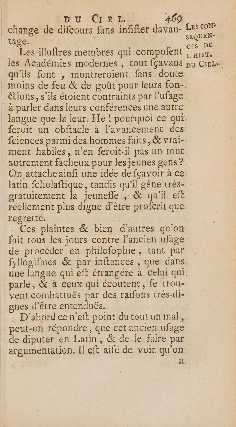pu ‘Cr ED #69 | change de difcours fans infifter davan- LES 0% tage. cu ne Les illuftres membres qui compolent R les Académies modernes , tout fçavans pu CieLs. qu'ils font , montreroient fans doute moins de feu & de goût pour leurs fon-. étions, s’ils étoient contraints par l’ufage _ à.parler dans leurs conférences une autre langue que la leur. Hé ! pourquoi ce qui | feroit un obftacle à l'avancement des | fciences parmi des hommes faits, @& vrai- ment habiles, n’en feroit-1l pas un tout. autrement fâcheux pour les jeunes gens ? Qn attache ainfi une idée de fçavoir à ce: jatin fcholaftique, tandis qu’il gêne très-. gratuitement la jeunefle , & qu'il eft réellement plus digne d’être profcrit que: regretté. | _ Ces plaintes & bien d’autres qu'on fait tous les jours contre l’ancien ufage- de procéder en philofophie, tant par fyllogifmes & par inftances , que dans. une langue qui eft étrangére à. celui qui. parle, & à ceux qui écoutent, fe trou- vent combattuës par des raifons trés-di- gnes d'être entenduës.. | D'abord ce n’eft point dutoutun mal, peut-on répondre, que cet ancien ufage de diputer en Latin, & de.le faire par argumentation. Il eft aifé de voir qu'on. a. $