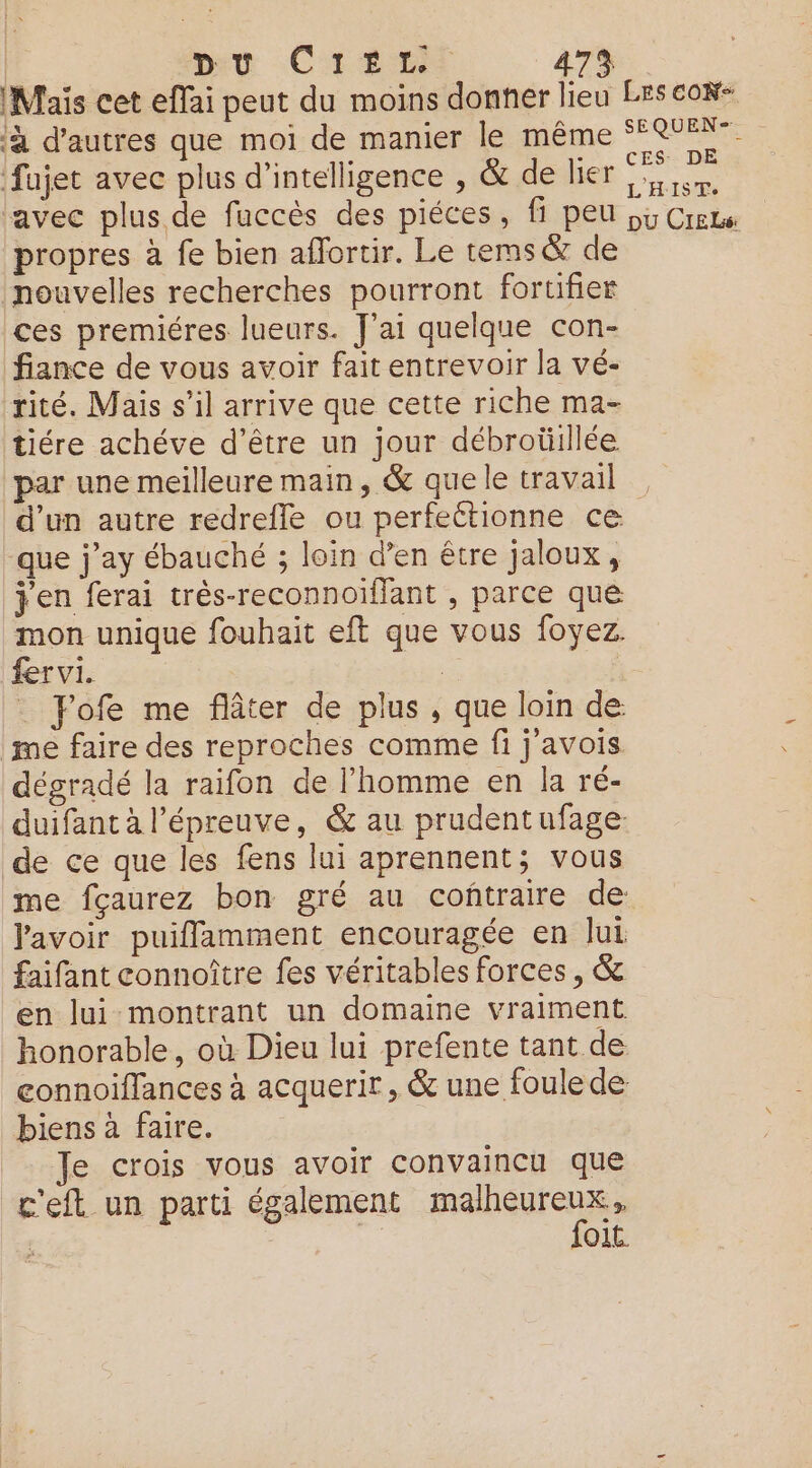 mu Créer 479 Mais cet eflai peut du moins donner lieu LES coR- à d’autres que moi de manier le même ‘FR %. fujet avec plus d'intelligence , &amp; de lier ei ‘avec plus de fuccès des piéces, fi peu 55 Crene propres à fe bien affortir. Le tems &amp; de nouvelles recherches pourront fortifier ces premiéres lueurs. J'ai quelque con- fiance de vous avoir fait entrevoir la vé- rité. Mais s’il arrive que cette riche ma- tiére achéve d’être un jour débroüillée par une meilleure main, &amp; que le travail d’un autre redrefle ou perfeétionne ce que j'ay ébauché ; loin d’en être jaloux, jen ferai très-reconnoiïfant , parce que mon unique fouhait eft que vous foyez. fer vi. 2 _ Fofe me flâter de plus , que loin de: me faire des reproches comme fi j'avois. dégradé la raifon de l’homme en la ré- duifant à l'épreuve, &amp; au prudentufage: de ce que les fens lui aprennent; vous me fçaurez bon gré au coñtraire de lavoir puiflamment encouragée en Jui faifant connoître fes véritables forces, &amp; en lui montrant un domaine vraiment honorable, où Dieu lui prefente tant de connoiflances à acquerir , &amp; une foule de biens à faire. Je crois vous avoir convaincu que c'eft un parti également dr | O1C