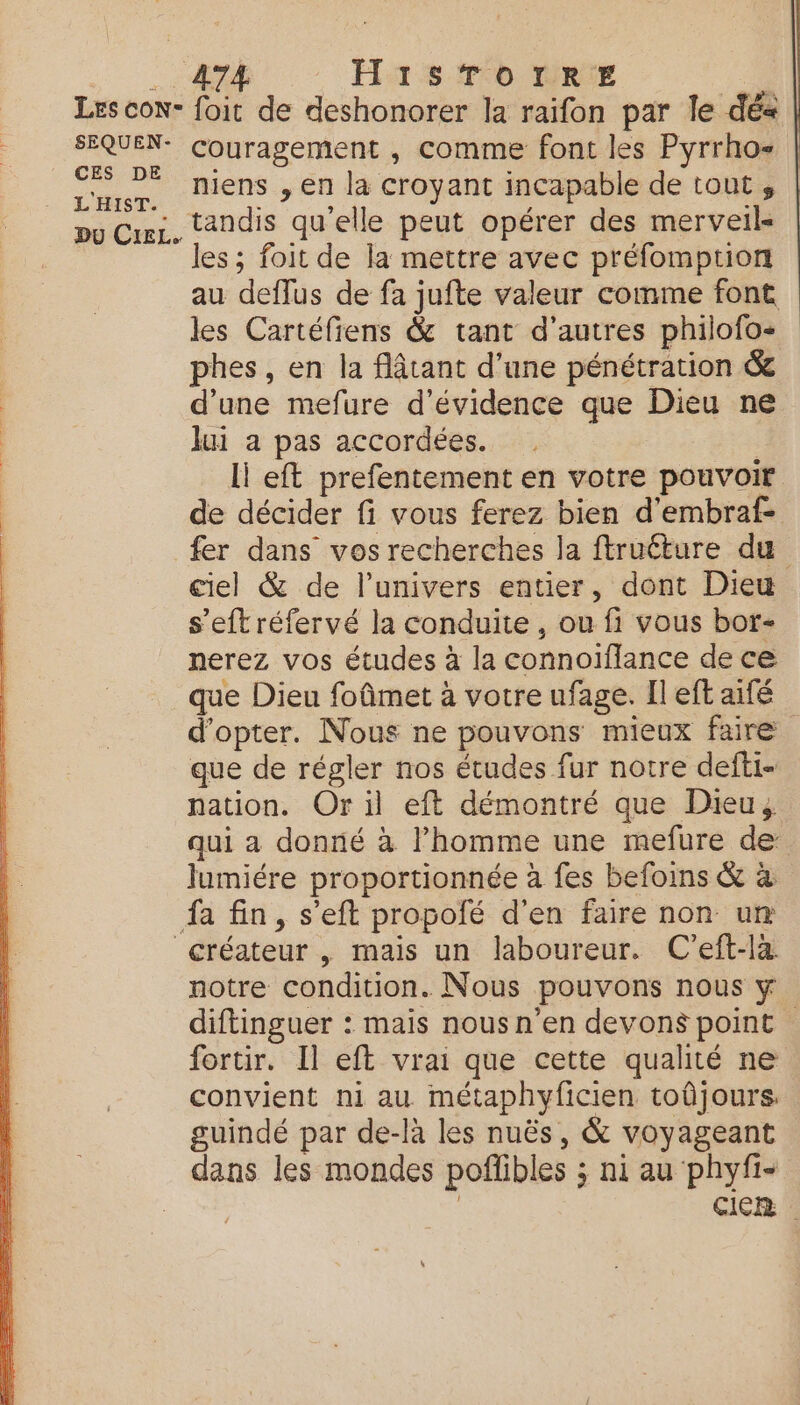 HISTOIRE SEQUEN- CES DE L'HIST. Du CIEL. couragement , comme font les Pyrrho- miens , en la croyant incapable de tout, tandis qu'elle peut opérer des merveils les ; foit de la mettre avec préfomption au deffus de fa jufte valeur comme font les Cartéfiens &amp; tant d'autres philofo- phes, en la flâtant d’une pénétration &amp; d’une mefure d’évidence que Dieu ne lui a pas accordées. li eft prefentement en votre pouvoir de décider fi vous ferez bien d'embraf- fer dans vos recherches la ftruéture du ciel &amp; de l'univers entier, dont Dieu s’eftréfervé la conduite, ou fi vous bor- nerez vos études à la connoifflance de ce que Dieu foûmet à votre ufage. Il eft aifé d'opter. Nous ne pouvons mieux faire que de régler nos études fur notre defti- nation. Or il eft démontré que Dieu, qui a donné à l’homme une mefure de lumiére proportionnée à fes befoins &amp; à notre condition. Nous pouvons nous y diftinguer : mais nousn'en devons point fortir. Il eft vrai que cette qualité ne convient ni au métaphyficien toûjours. guindé par de-là les nuës, &amp; voyageant dans les mondes poflibles ; ni au phyfi- : CICR