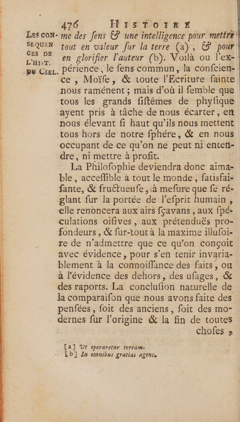 | sie HF ENPOTRF Les coN- me des fens ËS une intelligence pour mettre: Fe va tout en valeur fur la terre (a), © pour. | ar 0% glorifier l'auteur (b). Voilà où l'ex- pu Cu. périence , le fens commun, la confcien-. cé, Moïfe , &amp; toute l'Ecriture fainte nous raménent ; mais d’où 1l femble que tous les grands fiftêèmes de phytlique ayent pris à tâche de nous écarter, en nous élevant fi haut qu'ils nous mettent tous hors de notre fphére, &amp; en nous | occupant de ce qu'on ne peut ni enten- | dre, ni mettre à profit. La Philofophie deviendra donc aima- ble , acceffible à tout le monde, fatisfai- | fante, &amp; fruétueufe ,:à mefure que fe ré- | _glant fur la portée de l'efprit humain , elle renoncera aux airs fçavans , aux fpé- culations oïfives, aux prétenduës pro- LE fondeurs , &amp; fur-tout à la maxime illufoi- | re de n’admettre que ce qu'on conçoit avec évidence, pour s’en tenir invarid- blement à la comoiflance des faits, où à l'évidence des dehors, des ifages &amp; des raports. La conclufion naturelle de la comparaifon que nous avons faite des penfées , foit des anciens, foit des mo- dernes fur l'origine &amp; la fin de toutes chofes 8 Ca] V4 operaretur terrami Lb] Zn omnibus gratias agense
