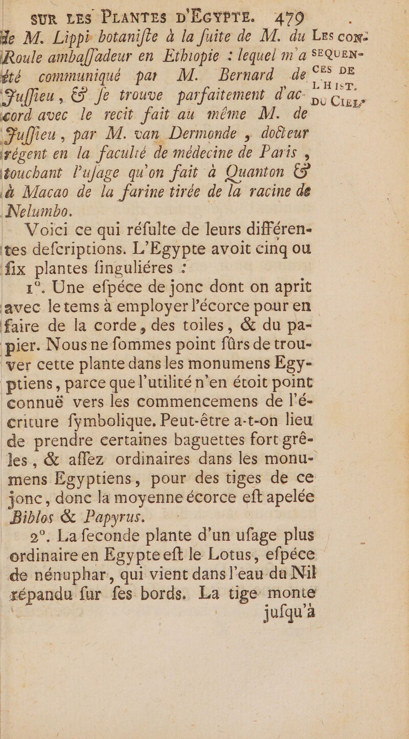de M. Lippè botanifte à la Juite de M. du Les con: Roule ambaf]adeur en Ethopie : lequel m a SEQUEN- été communiqué par M. Bernard de °° 2E Fulieu, &amp; Je trouve parfaitement d'ac- no od cord avec le recit fait au même M. de Fuffieu, par M. van Dermonde ; doûteur régent en la faculié de médecine de Paris , touchant Pujage qu'on fait à Quanton à Macao de lu farine tirée de la racine de Nelumbo. À Voici ce qui réfulte de leurs différen- tes defcriptions. L'Egypte avoit cinq ou fix plantes finguliéres : 1°. Une efpéce de jonc dont on aprit avec le tems à employer Pécorce pour en faire de la corde, des toiles, &amp; du pa- pier. Nous ne fommes point fûrs de trou- ver cette plante dans les monumens Egy- püens, parce que l'utilité n'en étoit point connuë vers les commencemens de l’é- criture fymbolique, Peut-être a-t-on lieu de prendre certaines baguettes fort grê- Jes, &amp; aflez ordinaires dans les monu- mens Égyptiens, pour des tiges de ce jonc, donc la moyenne écorce eft apelée Biblos &amp; Papyrus. 2°. La feconde plante d’un ufage plus ordinaire en Egypteeft le Lotus, efpéce de nénuphar, qui vient dans l’eau da Nil répandu fur fes bords. La tige monte R jufqu'a