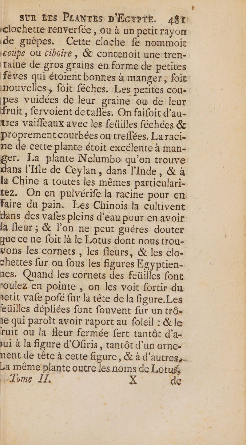 clochette renverfée, ou à un petitrayon de guêpes. Cette cloche fe nommoit coupe Ou ciboire , &amp; contenoit une-tren- taine de gros grains en forme de petites {êves qui étoient bonnes à manger, foit: nouvelles, fôit féches. Les petites cou- pes vuidées de leur graine ou de leur fruit , fervoient detafles. On faifoit d’au- tres vaifleaux avec les feüilles féchées &amp; proprementcourbées ou treffées. Laraci- ne de cette plante étoit excélente à man- ger. La plante Nelumbo qu’on trouve dans l'Ifle de Ceylan, dans l'Inde, &amp; à la Chine a toutes les mêmes particulari- tez. On en pulvérife la racine pour en Faire ras pain. Les Chinois la cultivent ans des vafes pleins d’eau pour en avoir la fleur ; &amp; l’on ne peut guéres douter que ce ne foit là le Lotus dont nous trou- vons les cornets , les fleurs, &amp; les clo- chettes fur ou fous les figures Egyptien- nes. Quand les cornets des feüilles font ‘oulez en pointe , on les voit fortir du. >etit vale pofé fur la tête de la figure.Les eüilles dépliées font fouvent fur un trô- 1e qui paroît avoir raport au foleil : &amp; le ruit ou la fleur fermée fert tantôt d’a- ui à la figure d'Ofiris, tantôt d’un orne- nent de tête à cette figure, &amp; à d’autres. a même plante outre les noms de Lotus, Tome IT. X de