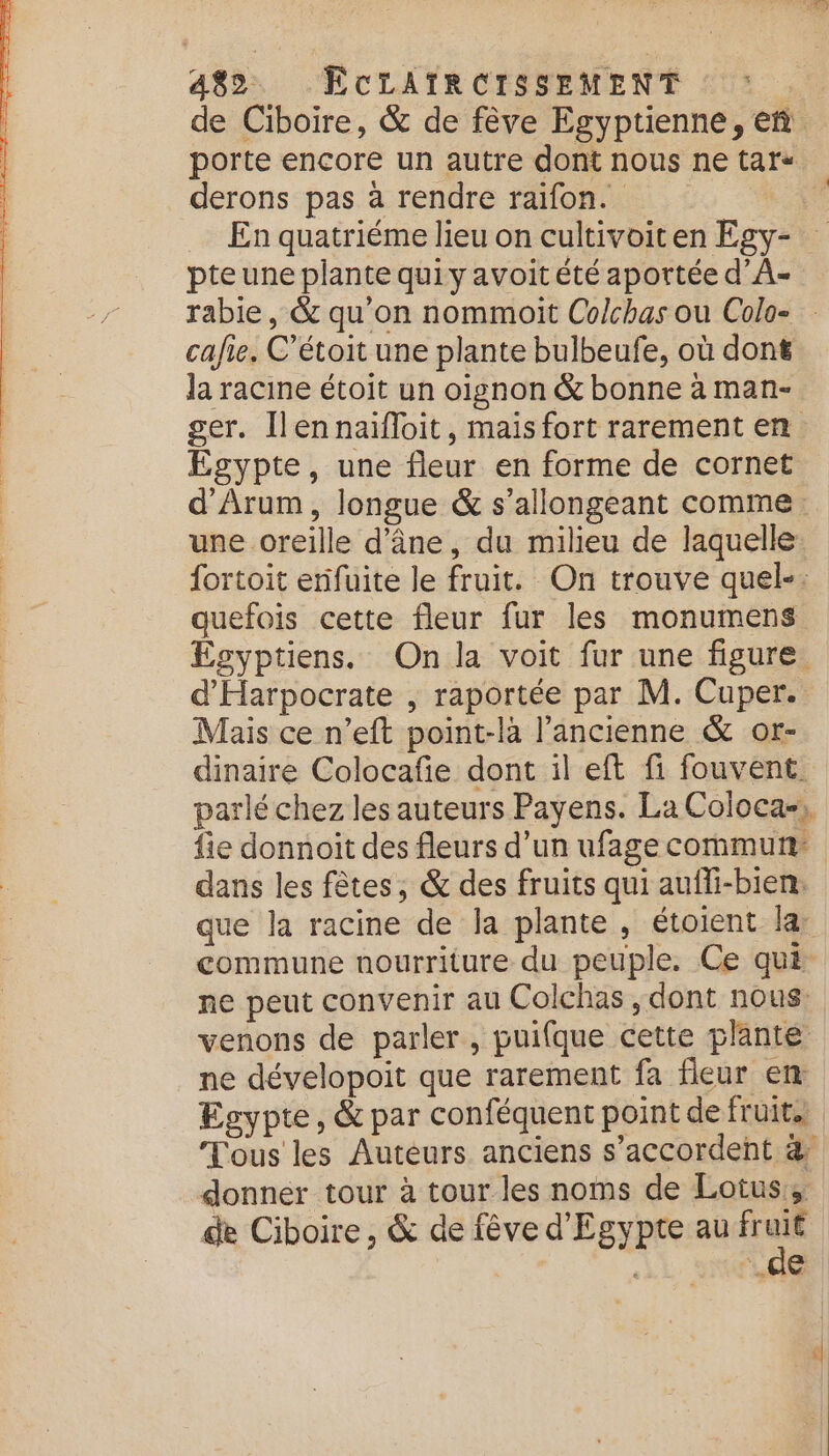 derons pas à rendre raifon. En quatriéme lieu on cultivoiten Egy- pte une plante quiy avoit été aportée d’A- cafie. C’étoit une plante bulbeufe, où dont la racine étoit un oignon &amp; bonne à man- ger. [lennaïfloit, maïs fort rarement en Egypte, une fleur en forme de cornet une oreille d'âne, du milieu de laquelle quefois cette fleur fur les monumens d'Harpocrate , raportée par M. Cuper. Mais ce n’eft point-la l’ancienne &amp; or- dans les fêtes, &amp; des fruits qui auffi-bien: ne dévelopoit que rarement fa fleur en Egypte, &amp; par conféquent point de fruit. donnér tour à tour les noms de Lotus, de Ciboire , &amp; de fêve d'Egypte au de sx és e