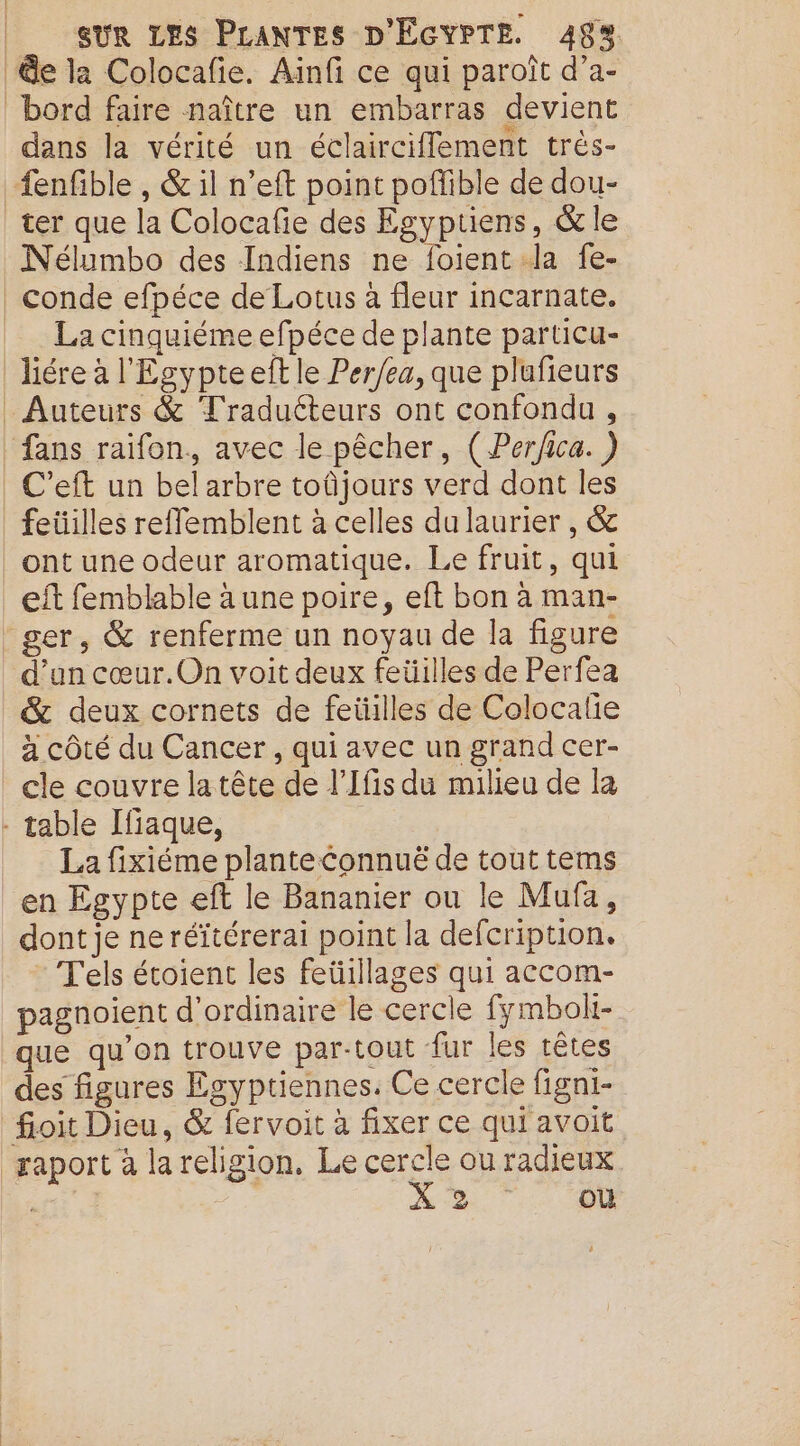 Ge la Colocafie. Ainfi ce qui paroît d’a- bord faire naître un embarras devient dans la vérité un éclairciffement très- fenfible , &amp; il n’eft point poffible de dou- ter que la Colocafie des Egyptiens, &amp; le Nélumbo des Indiens ne foient Ja fe- conde efpéce de Lotus à fleur incarnate. La cinquiéme efpéce de plante particu- liére à l'Egypteeft le Per/ea, que plufieurs . Auteurs &amp; Tradutteurs ont confondu , fans raifon., avec le pêcher, (Per/ica. ) | C’eft un bel arbre toûjours verd dont les feüilles reflemblent à celles du laurier , &amp; ont une odeur aromatique. Le fruit, qui eft femblable à une poire, eft bon à man- ger, &amp; renferme un noyau de la figure d’un cœur.On voit deux feüilles de Perfea &amp; deux cornets de feüilles de Colocalie à côté du Cancer, qui avec un grand cer- cle couvre latête de l’Ifis du milieu de la - table Ifiaque, La fixiéme planteConnuë de tout tems en Egypte eft le Bananier ou le Mufa, dont je ne réïtérerai point la defcription. * Tels écoient les feüillages qui accom- pagnoient d'ordinaire le cercle fymbolt- que qu'on trouve par-tout fur les têtes des figures Egyptiennes. Ce cercle figni- foit Dieu, &amp; fervoit à fixer ce qui avoit gaport à lareligion, Le cercle ou radieux : ae X 2 où