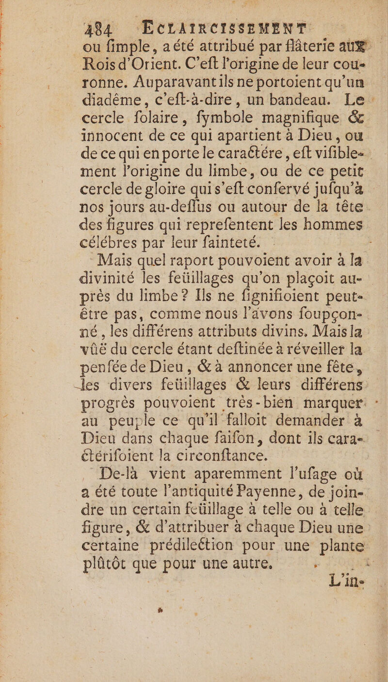 Rois d'Orient. C’eft l'origine de leur cou ronne. Auparavantils ne portoient qu’un cercle folaire, fymbole magnifique &amp; innocent de ce qui apartient à Dieu, ou ment Fr du limbe, ou de ce petit célébres par leur fainteté. près du limbe? Ils ne fignifioient peut- être pas, comme nous l'avons foupçon- né , les différens attributs divins. Mais la vûë du cercle étant deftinée à réveiller la penfée de Dieu, &amp; à annoncer une fête, au peuple ce qu'il falloit demander à étérifoient la circonftance. De-là vient aparemment lufage où a été toute l'antiquité Payenne, de join plûtôt que pour une autre, F 84 L'in 4