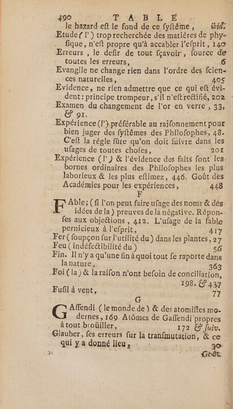le hazard eft le fond de ce fyftême, ibid Etude ( l') trop recherchée des matiéres de phy- fique, n’eft propre qu'à accabler l’efprit, 149 Erreurs , le. defir de tout fçavoir , fource de toutes les erreurs, *: 6 Evangile ne change rien dans l’ordre des fcien« ces naturelles, 419$ Evidence, ne rien admettre que ce qui. eft évi- dent: principe trompeur, s’il n’eftrettifié, 202 : ‘Æxamen du changement de l’or-en verre , 33, : HT NET | | Expérience (l’} préférable au raifonnement pour - bien juger des fyftêmes des Philofophes, 48. C'eft la régle füre qu’on doit fuivre dans les ufages de toutes chofes, 201 Expérience (| ) &amp; l’évidence des faits font les. bornes ordinaires des Philofophes les plus: laborieux &amp; les plus eftimez, 446. Goût des Académies pour les expériences, 448 D Able; (fi l’on peut faire ufage desnoms &amp; dés. idées de la ) preuves de la négative. Répon-. fes aux objections , 412. L'ufage de la fable _-_ pernicieux à l’efprit, | 417 Fer (foupçon fur l'utilité du ) dans les plantes, 27 Feu (indéfectibilité du ) 4 56 Fin. Il n'y a qu’une fin à quoi tout fe raporte dans . lanature.. ; ë 363 Foi (la) &amp; la raifon n’ont befoin de conciliation, | 198. 437 Fufil à vent, 7 G G Affendi (le monde de ) &amp; des atomiftes mo. dernes , 169. Atômes de Gaflendi propres à tout broüiller, 1. 172 € Juiv. Glauber, fes erreurs fur la tranfmutation, &amp; ce qui ya donné lieu, ze