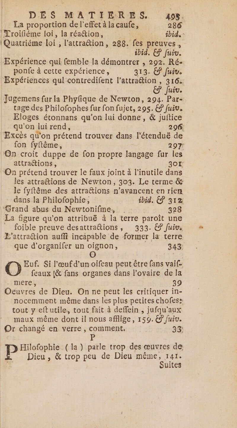 DES MATHFERES. ape, La proportion de l'effet à la caufe, 286 (Troifiéme loi, la réa@ion, + ibid. Quatriéme Loi : ; l'attraction, 288. fes preuves, ibid. € fuiv. Expérience qui fritile la démontrer , 292. Ré- ponfe à cette expérience, 313. € Juiv. Expériences qul contredifent l'attraction , 316 &amp; Jui. Jugemens fur la Phyfique de Newton, 294. Par- tage des Philofophes fur fon fujet, 295. € Juiv. | Éloges étonnans qu’on lui donne , &amp; juftice qu'on Jui rend, 296. ‘Excès qu'on prétend trouver dans l'étenduë de |. fon fyftême, - 297! ‘On croit duppe de fon propre langage fur les attraétions, 301: “On prétend trouver le faux joint à l’inutile dans les attraétions de Newton, 303. Le terme &amp; le fyftême des attraétions n’avancent en rien dans la Philofophie, … £bid. € 312 “Grand abus du Newtonifme, 328 La figure qu'on attribuë à la ‘terre paroît une _ foible preuve desattraétions, 333. € Juiv, Æ’attraétion aufli incapable de former la terre que d’organifer un oignon, 343 O | ; O Euf. Si l'œuf d'un oifeau peut ètre fans vaif- feaux {&amp; fans organes dans l'ovaire de la mere, 39 Oeuvres de Dieu. On ne peut les critiquer in- nocemment même dans les plus petites chofes: tout y eftutile, tout fait à deffein , jufqu'aux maux même dont il nous affige, 159. € Juiv. Or changé en verre , comment, 33 D Hilofophie (la ) parle trop des œuvres de Dieu , &amp; trop “os de Dieu même, 141. Suites