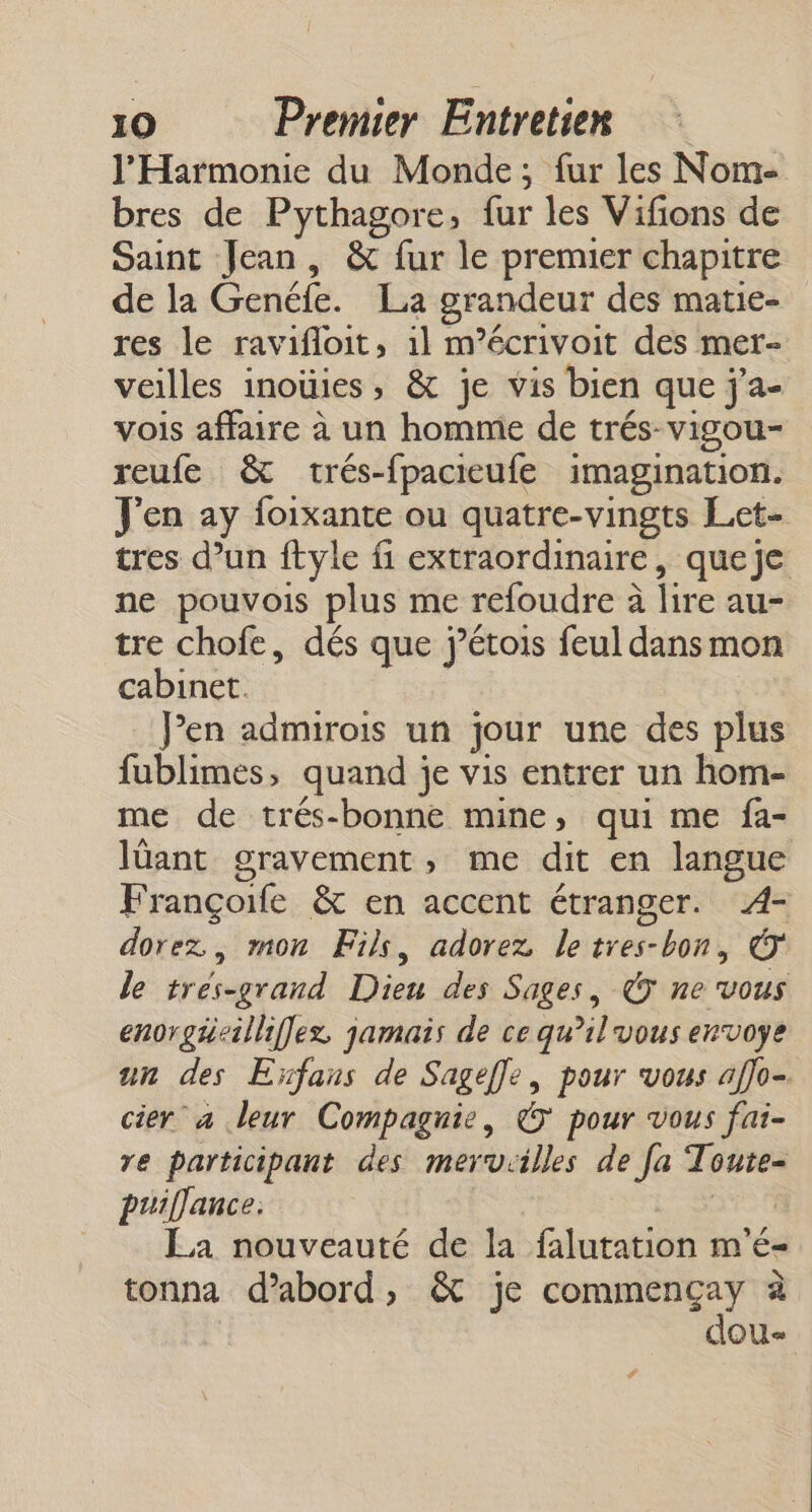 l’'Harmonie du Monde; fur les Nom- bres de Pythagore, fur les Vifions de Saint Jean, &amp; fur le premier chapitre de la Genéfe. La grandeur des matie- res le ravifloit, 1l m’écrivoit des mer- veilles inoüies, &amp; je vis bien que j'a- vois affaire à un homme de trés-vigou- reufe &amp; trés-fpacieufe imagination. J'en ay foixante ou quatre-vingts Let- tres d’un ftyle fi extraordinaire, queje ne pouvois plus me refoudre à lire au- tre chofe, dés que j’étois feul dans mon cabinet. Pen admirois un jour une des plus fublimes, quand je vis entrer un hom- me de trés-bonne mine, qui me fa- lüant gravement, me dit en langue Françoife &amp; en accent étranger. 4- dorez., mon Fils, adorez letres-bon, © le tres-grand Dieu des Sages, © ne vous enorgieilliffex jamais de ce qu’il vous envoye un des Eïfans de Sageffe, pour vous affo- cier a leur Compagnie, © pour vous fai- re participant des mervrilles de [a Toute- puiflance: éupts La nouveauté de la falutation m'é- tonna d’abord, &amp; je Re à | dou- #