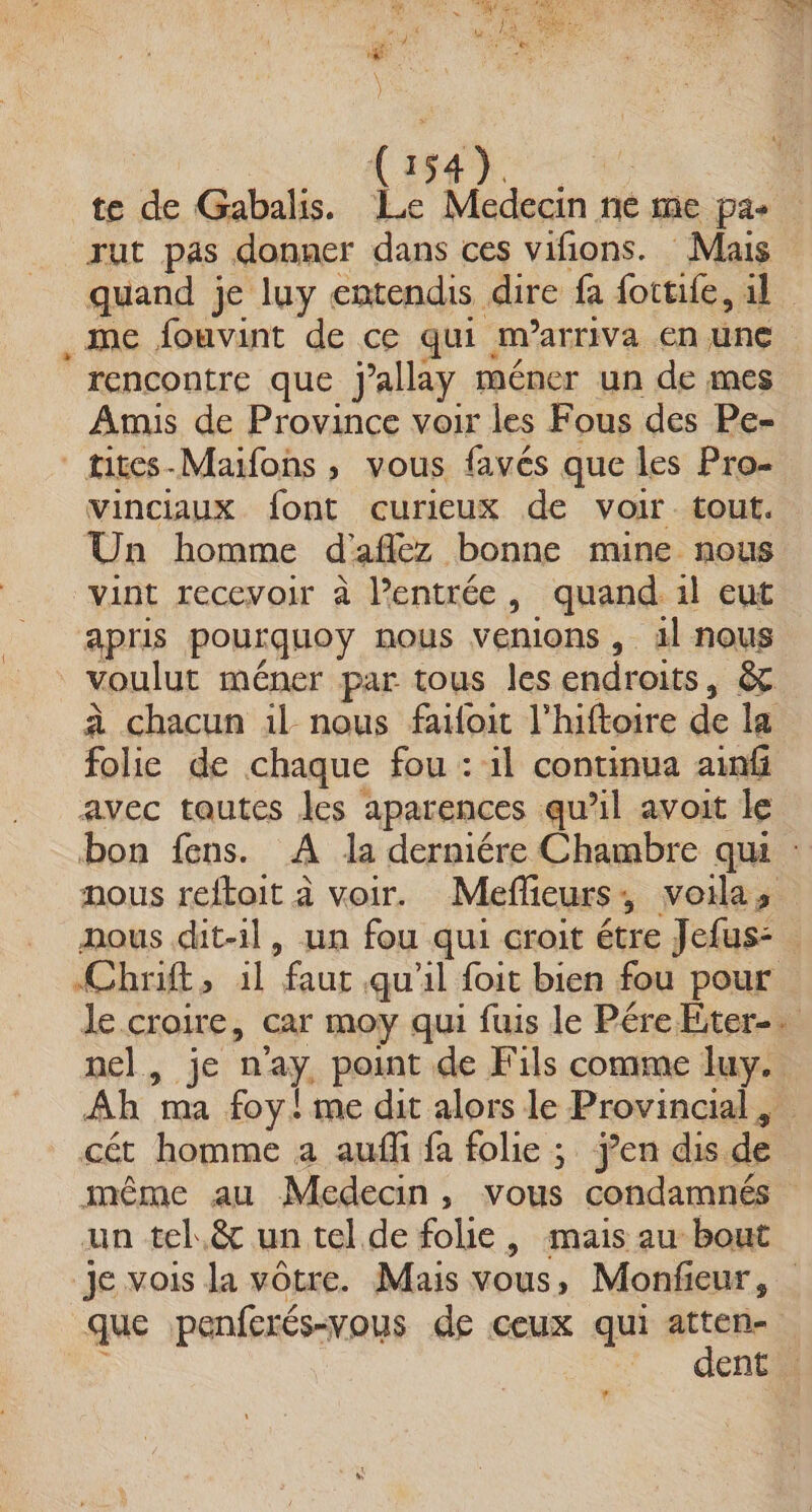ASE — : te de Gabalis. Le Medecin ne me pas rut pas donner dans ces vifions. Mais quand je luy entendis dire fa fottife, il . me fouvint de ce qui. m'arriva en une ‘rencontre que jallay méner un de mes Amis de Province voir les Fous des Pe- tites-Maifons , vous favés que les Pro- vinciaux font curieux de voir tout. Un homme d'afléz bonne mine nous vint recevoir à Pentrée, quand 1l eut apris pourquoy nous venions , ilnous | voulut méner par tous les endroits, & à chacun il nous faoit l'hiftoire de la folie de chaque fou : il continua ain avec tautes Jes aparences qu’il avoit le bon fens. À la derniére Chambre qui nous reftoit à voir. Meflieurs, voila, nous dit-il, un fou qui croit étre Jefus: . Chrift, 1l “faur, qu'il foit bien fou pour le croire, car moy qui fuis le PéreEter-. Del 1e na, point de Fils comme luy. Ah ma foy ! me dit alors le Provincial , cét homme a auf fa folie ; ÿen disc) même au Medecin, vous condamnés un tel.ê& un tel de folle, mais au bout Je vois la votre. Mais vous » Monfeur, que penferés-vous de ceux qui Fo ent #