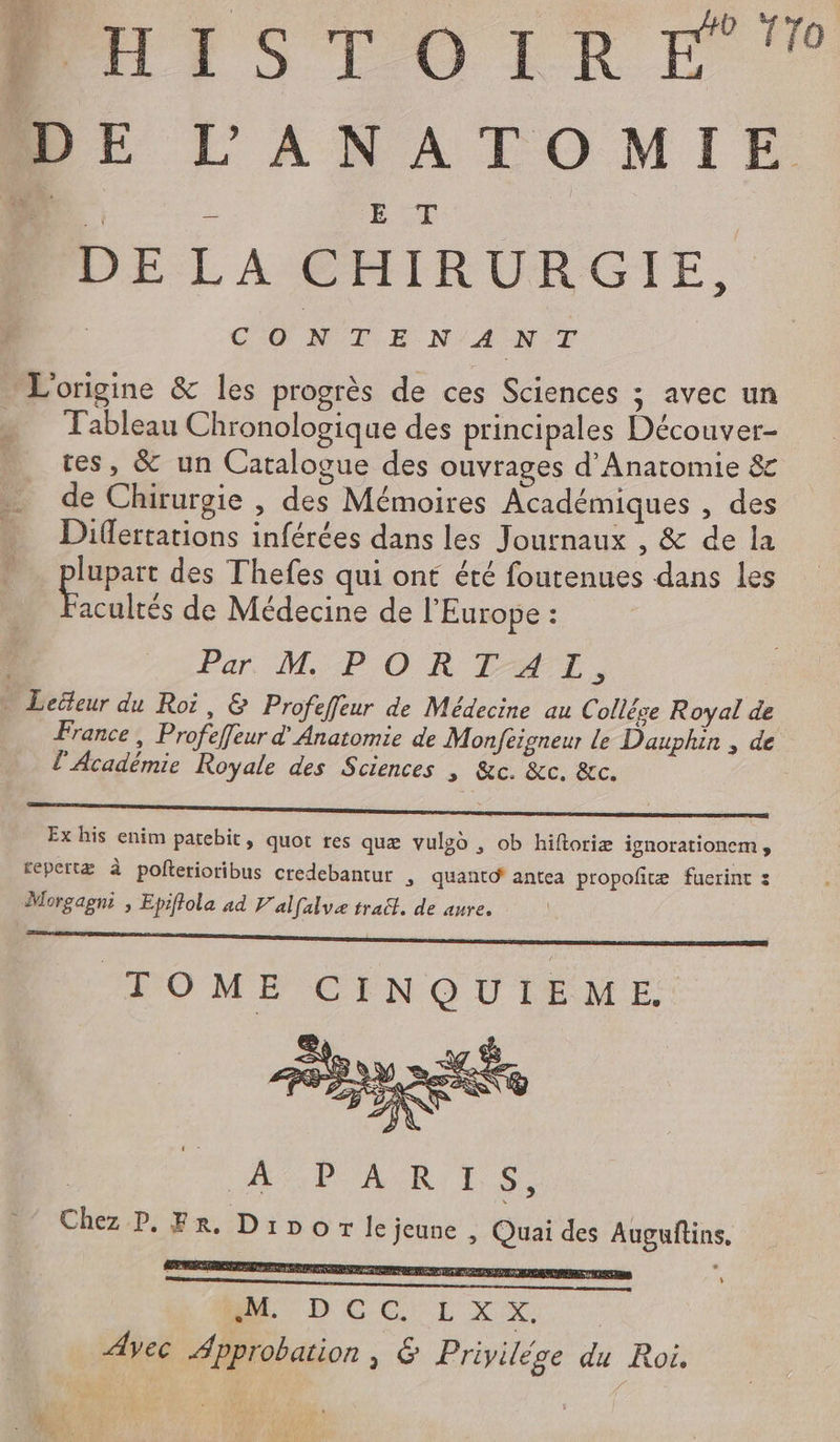 BUISTOIRE DE L'ANATOMIE &lt; £ En, DELA CHIRURGIE, CO N°T EE N'A NT L'origine &amp; les progrès de ces Sciences ; avec un - Tableau Chronologique des principales Découver- res, &amp; un Catalogue des ouvrages d’Anatomie &amp; de Chirurgie , des Mémoires Académiques , des Differtations inférées dans les Journaux , &amp; de la peu des Thefes qui ont été foutenues dans les acultés de Médecine de l'Europe : Par M: PORTAT, Lecteur du Roi, &amp; Profeffeur de Médecine au Collêge Royal de France, Profeffeur d Anatomie de Monfeigneur le Dauphin , de l’Académie Royale des Sciences | &amp;c. &amp;c. &amp;c. | | Ex his enim patebit, quot res quæ vulgo , ob hiftoriæ ignorationem, repertæ à pofterioribus credebantur &gt; quanto' antea propofñræ fuerint : Morgagni , Epiffola ad V'alfalve trait. de auve. D TOME CINQUIEME RAP MUR 10 Chez P. Fr. Dibor le jeune , Quai des Augufins. EP SANT NC PTE £ #t MU DCCULxXS Ayec Approbation, &amp; Priyilége du Roi.