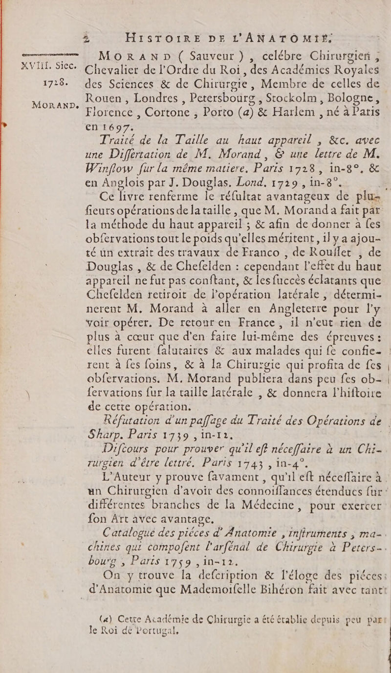 XVIII. Sicc. 1718. MORAND. 2 HisTOIïRE DE L'ANATOMIF. MoRrRAND ( Sauveur ) , celébre Chirurgien, Chevalier de l'Ordre du Roi, des Académies Royales des Sciences &amp; de Chirurgie, Membre de celles de Rouen, Londres , Petersbourg , Stockolm, Bologne, Florence , Cortone ; Porto (a) &amp; Harlem , né à Paris En 1697. Traité de la Taille au haut appareil , &amp;c. avec une Differtation de M. Morand, &amp; une lettre de M. Winflow fur la même matiere, Paris 1723, in-8°. &amp; en Anglois par J. Douglas. Lond, 1729 , in-8°. fieurs opérations dela taille , que M. Morand a fait par la méthode du haut appareil ; &amp; afin de donner à fes obfervations tout le poids qu’elles méritent, 1} y a ajou- té un extrait des travaux de Franco , de Rouflet , de Douglas , &amp; de Chefelden : cependant l'effet du haut appareil ne fut pas conftant, &amp; les fuccès éclatants que Chefelden retiroit de l'opération latérale , détermi- nerent M. Morand à aller en Angleterre pour l'y voir opérer. De retour en France, il n'eut rien de plus à cœur que d'en faire lui-même des épreuves: elles furent falutaires &amp; aux malades qui fe confie- rent à fes foins, &amp; à la Chirurgie qui profita de fes obfervations. M. Morand publiera dans peu fes ob- fervations fur la taille latérale , &amp; donnera l’hiftoire de cette opération. Sharp. Paris 1739 ,in-r2. Difcours pour prouver qu'il eff néceffaire à un Chi- rurgien d'êvre lettre. Paris 1743 , in-4°. différentes branches de la Médecine, pour exercer fon Art avec avantage. OyPrS &gt; . ME Catalogue des pièces d’ Anatomie , inffruments ; ma- bou'g ; Parts 1759 ,in-12. (4) Cette Atadémie de Chirurgie a été établie depuis peu par le Roi dé Portugal,