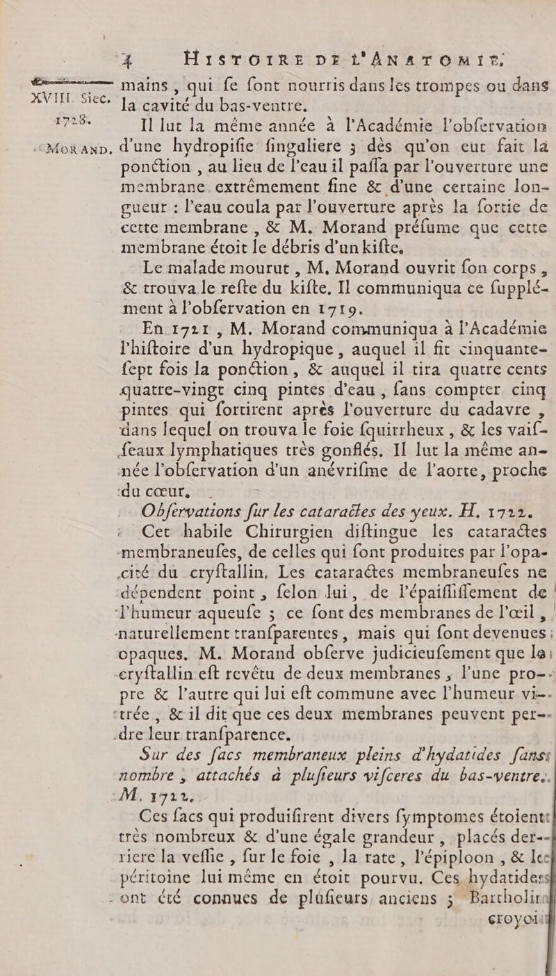 A TITLE. Siec. 1728 4 H1STOrTRE DE L'ANATOMIT. la cavité du bas-ventre. \ , » ; = Il luc la même année à l’Académie l’obfervation ponction , au lieu de l’eau il paffa par l'ouverture une membrane extrêmement fine &amp; d’une certaine lon- gueur : l’eau coula par l'ouverture après la fortie de cette membrane , &amp; M. Morand préfume que cette membrane étoit le débris d’un kifte, Le malade mourut , M. Morand ouvrit fon corps, &amp; trouva le refte du kifte. Il communiqua ce fupplé- ment à l’obfervation en 1719. En 1721, M. Morand communiqua à l’Académie l'hiftoire d'un hydropique , auquel il fit cinquante- fept fois la ponétion, &amp; auquel il tira quatre cents quatre-vingt cinq pintes d’eau , fans compter cinq pintes qui fortirent après l'ouverture du cadavre , dans lequel on trouva le foie fquirrheux , &amp; les vaif- {eaux lymphatiques très gonflés. IL lut la même an- née l’obfervation d’un anévrifme de l'aorte, proche ‘du cœur, | | Obfervations fur les cataraëles des yeux. H. 1722. «: Cet habile Chirurgien diftingue les cataractes membraneufes, de celles qui font produites par l'opa- cité du cryftallin, Les cataraétes membraneufes ne dépendent point , felon lui, de lépaifliffement de! opaques. M. Morand obferve judicieufement que le: cryftallin eft revêtu de deux membranes , lune pro-: pre &amp; l’autre qui lui eft commune avec l'humeur vi. Sur des facs membraneux pleins d'hydatides fanss nombre , attachés à plufieurs vifceres du bas-ventre.. Ces facs qui produifirent divers fymptomes étoientt très nombreux &amp; d’une égale grandeur , placés der-- ricre la veflie , fur le foie , la rate, l’épiploon , &amp; lee péritoine lui même en étoit pourvu. Ces hydatidess croyoi
