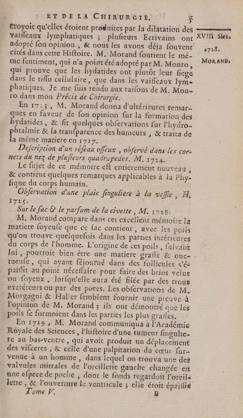 Éroyoit qu’elles étoient produites par la dilatation des RAD A EP Vaifleaux lymphatiques ; plufieurs Ecrivains One PIS adopté {on opinion , & nous les avons déja fouvent cités dans cetre Hiftoire. M, Morand foutient le mé- NAS me fentiment, qui n’a point été adopté par M. Monro, 28 4%8s qui prouve que les hydatides ont plutôt leur fiege dans le tiffu cellulaire ; que dans les vaiffleaux Jym= phatiques. Je me fuis rendu aux raifons de M. Mon- ro dans mon Précis de Chirurgie, En 17:3, M. Morand donna d'ultérieures remar ques en faveur de fon opinion fur la formation des hydatides, & fit quelques obfervations fur l’hydro- phtalmie & la traufparence des humeurs , & traita de la même matiere en 1727. Defcription d'un réfeau offeux , cbfervé dans Les cor: nets du ne? de plufieurs quadrupedes! M. 1724, Le fujer de ce mémoire eft entierement nouvean : & contient quelques remarques applicables à la Phy- fique du corps humain. 3 Obfervation d'une plaie finguliere à La veflie, H, 172$. Sur le fac & Le parfum de la civette, M. 1728. M. Morand compare dans cer excellent mémoire Ja matiere foyeufe que ce fac contient, avec les poils qu'on trouve quelquefois dans les parties intérieures du corps de l’homme. L'origine de ces poils, fuivant Jui, pourroit bien être une matiere orafle & onc- tueufe , qui ayant féjonrné dans des follicules s’és paiflit au point néceflaire pour faire des brins veius ou foyeux , lorfqu’elle aura été filée par des trous exctéteurs ou par des pores, Les obfervations de M. _ Morgagni & Halier femblent fournir une preuve à opinion de M. Morand ; ils ont démontré que les poils fe formoient dans les parties les plus grafles. En 1729 ; M. Morand communiqua à l'Académie Royale des Sciences, l’hiftoire d'une tumeur finpulie- re au bas-ventre, qui avoit produit un déplacement des vifceres , & celle d'une palpitatioh du cœur far Venüe à un homme, dans lequel on trouva une des valvules mitrales de l'orcillette gauche changée en une cfpece de poche ; dont le fonds regärdoit l'oreils lette , & l'ouverture le ventricule ; elle éroit épaïflié 2728.