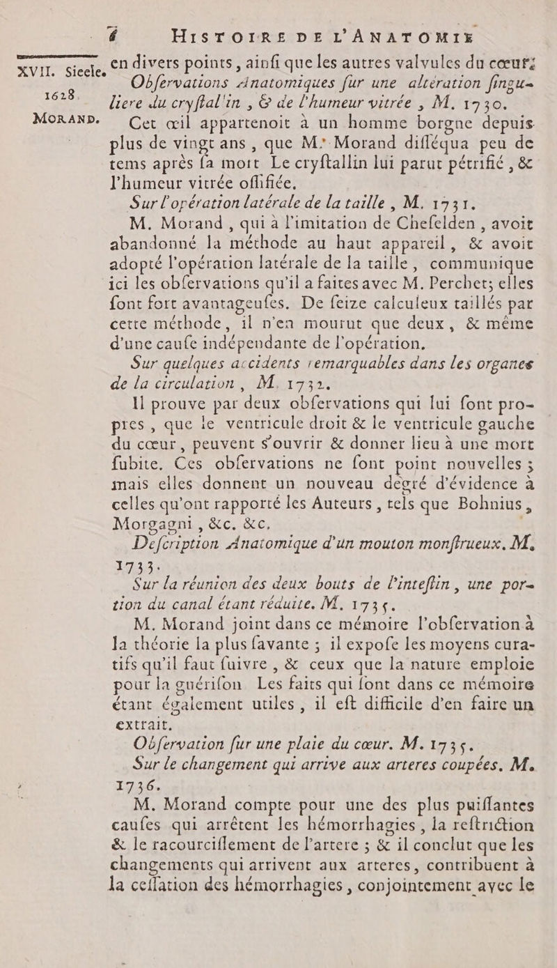 1628. MORAND. es é HiSTOIRE DE L'ANATOMIE en divers points, ainfi que les autres valvules du cœuri Obfervations Anatomiques fur une alreration fingu- liere du cryflal'in , & de l'humeur vitrée , M. 1930. Cet œil appartenoit à un homme borgne depuis plus de vingt ans, que M’ Morand difléqua peu de tems après {a mort Le cryftallin lui parut pétrifié , & l'humeur vitrée oflifiée, Sur l'opération latérale de la taille, M. 1731. M. Morand , qui à limitation de Chefelden , avoit abandonné la méthode au haut appareil, & avoit adopté l'opération latérale de la taille, communique ici les obfervations qu'il a faites avec M. Perchet; elles font fort avantageufes. De feize calculeux taillés par cette méthode, il n’en mourut que deux, & même d'une caufe indépendante de l'opération. Sur quelques accidents remarquables dans les organce de la circulation, M. 1732. 11 prouve par deux obfervations qui lui font pro- pres , que le vencricule droit & le ventricule gauche du cœur, peuvent s'ouvrir & donner lieu à une mort fubite. Ces obfervations ne font point nouvelles ; mais elles donnent un nouveau degré d'évidence à celles qu'ont rapporté les Auteurs, tels que Bohnius, Morgagni, &c. &c, | Deféription Anatomique d'un mouton monftrueux, M. 1733: Sur la réunion des deux bouts de linteflin , une por ion du canal étant réduite. M. 1735. M. Morand joint dans ce mémoire l’obfervation à la théorie la plus favante ; il expofe les moyens cura- tifs qu’il faut fuivre , & ceux que la nature emploie pour la guérifon Les faits qui font dans ce mémoire étant également utiles, il eft difficile d’en faire un extrait, Oëfervation [ur une plaie du cœur. M.1735. Sur le changement qui arrive aux arteres coupées. M. 1736. M. Morand compte pour une des plus puiflantes caufes qui arrêtent les hémorrhagies , la reftriétion & le racourciflement de l’artere ; & il conclut que les changements qui arrivent aux arteres, contribuent à