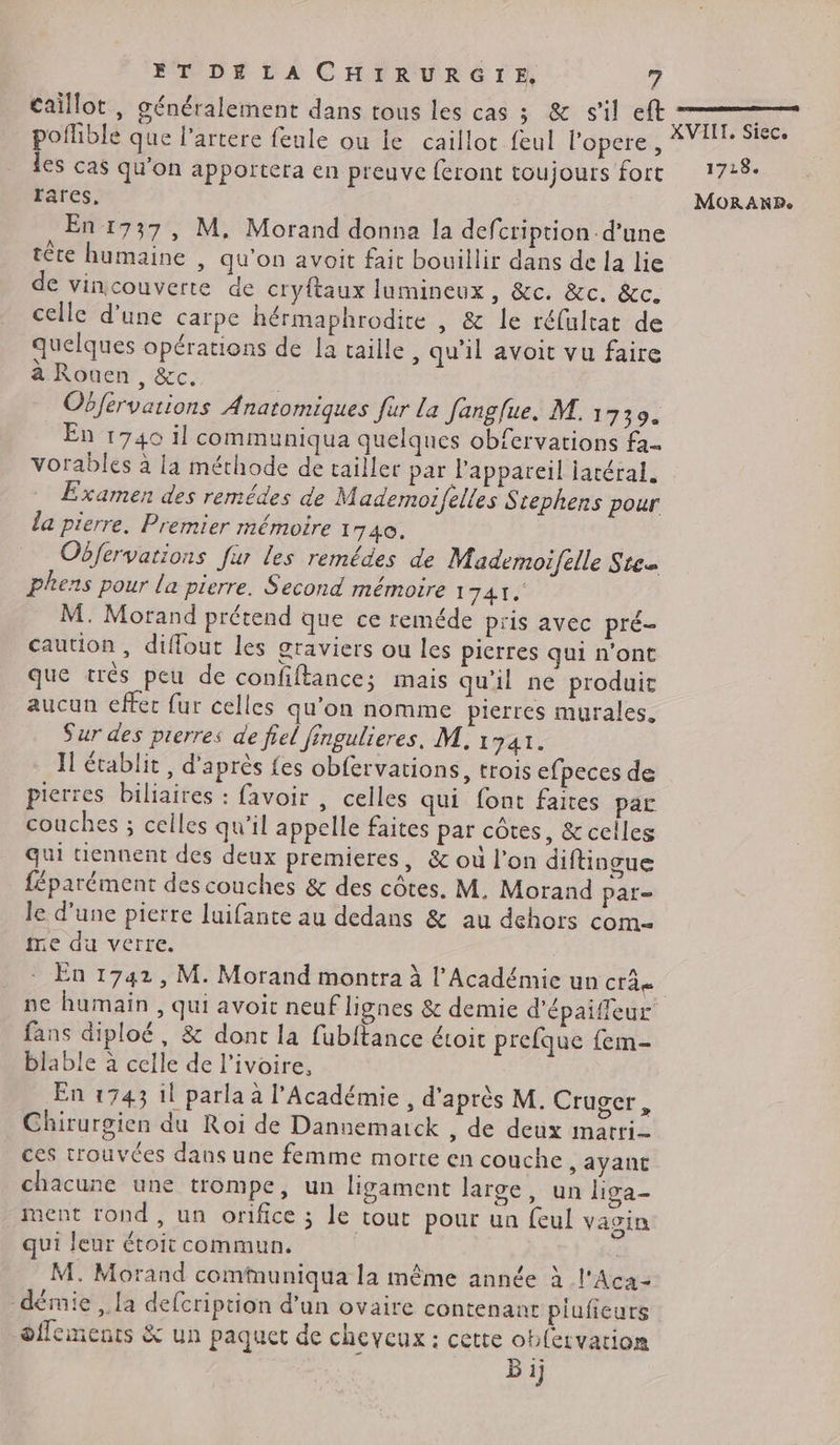 caillot , généralement dans tous les cas ; & s’il eft les cas qu'on apportera en preuve feront toujours fort rares. En 1737, M, Morand donna la defcription d’une tête humaine , qu'on avoit fait bouillir dans de la lie de vincouverte de cryftaux lumineux, &c. &c. &c. celle d’une carpe hérmaphrodite , & le réfultat de quelques opérations de la taille, qu'il avoit vu faire a Rouen, &c. | Obférvations Anatomiques für La Janglue. M. 1739. En 1740 il communiqua quelques obfervations fa- Examen des remédes de Mademoifelles Stephens pour la pierre. Premier mémoire 1740. Obfervations fur les remédes de Mademoifelle Stes Phens pour la pierre. Second mémoire 1 FAIT M. Morand prétend que ce reméde pris avec pré caution, diflout les graviers ou les pierres qui n'ont que trés peu de confiftance; mais qu'il ne produit aucun effec fur celles qu'on nomme pierres murales, Sur des pierres de fiel fingulieres, M, 1741. Il établit, d'après fes obfervations, trois efpeces de pierres biliaires : favoir , celles qui font faites parc couches ; celles qu'il appelle faites par côtes, & celles qui tiennent des deux premieres, & où l’on diftingue féparément des couches & des côtes. M. Morand par le d’une pierre luifante au dedans & au dehors com- me du verre. En 1742, M. Morand montra à l’Académie un crâ fans diploé, & dont la fubftance étoit prefque fem- blable à celle de l’ivoire, En 1743 il parla à l'Académie , d'après M. Cruger, Chirurgien du Roi de Dannematck , de deux mari ces trouvées dans une femme morte en couche, ayant chacune une trompe, un ligament large, un liga- ment rond, un orifice ; le tout pour un feul vagin qui leur étoit commun. | M. Morand comfmuniqua la même année à l'Aca- démie , la defcription d’un ovaire contenant piufieurs dffements & un paquet de cheveux : cette oblervation Bi 1718. MORAKNP.