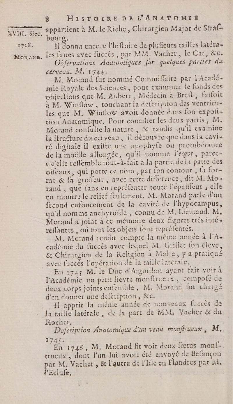 É AVIIL, Siec. 1728. MoRAND, 8 HiSsSTOIRE DE L'ANATOMIE appartient à M. le Riche, Chirurgien Major de Strafs bourg, 11 donna encore l'hiftoire de plufieurs tailles latéra- les faites avec fuccès , par MM. Vacher, le Cat, &c. Obfervations Anaromiques fur quelques parties du. cerveau. M. 1744. M. Morand fut nommé Comimiffaire par l'Acadé- mie Royale des Sciences, pour examiner le fonds des objections que M. Aübeïr, Médecin a Breft, failoic à M. Winflow , touchant la defcription des ventricu- les que M. Winflow avoit donnée dans fon expoft- tion Anatomique, Pour concilier les deux partis, M. Morand confulte la nature, & tandis qu'il examine la ftrudture du cerveau, il découvre que dans la cavi- té digitale il exifte une apophyfe ou protubérance de la moëlle allongée, qu'il nomme lergor, parce- qu'elle reffemble tout-à-fait à la partie de la patte des oifeaux, qui porte ce nom , par fon contour, fa for- me & fa grofleur , avec cette différence, dit M. Mo- rand , que fans en repréfenter toute l'épaiileur , elle en montre le relief feulement. M. Morand parle d'un fecond enfoncement de la cavité de l'hypocampus, qu’il nomme anchyroïde , connu de M. Lieutaud. M. Morand a joint à ce mémoire deux figures très inté- reflantes , où tous les objets font repréfentés. M. Morand rendit compte la même année à l'A. cadémie du fuccès avec lequel M. Grilier fon éleve, & Chirurgien de la Religion à Malte, y a pratiqué avec {uccés l'opération de la tailic latérale. En 174$ M. le Duc d’Aiguillon ayant fait voir à l'Académie un petit lievre monftrueux , compofé de deux corps joints enfemble, M. Morand fut chargé d'en donner une defcription, &c. IL apprit la même année de nouveaux fuccès de la taille latérale, de la part de MM, Vacher & du Rocher. | D'efcription Anatomique d'un veau monfirueux , M. 1745: En 1746, M. Morand fit voir deux fœtus monf-, trueux , dont l’un lui avoit été envoyé de Befançon par M. Vacher , & l'autre de l'Ifle en Flandres par ii. l'Eclufe,
