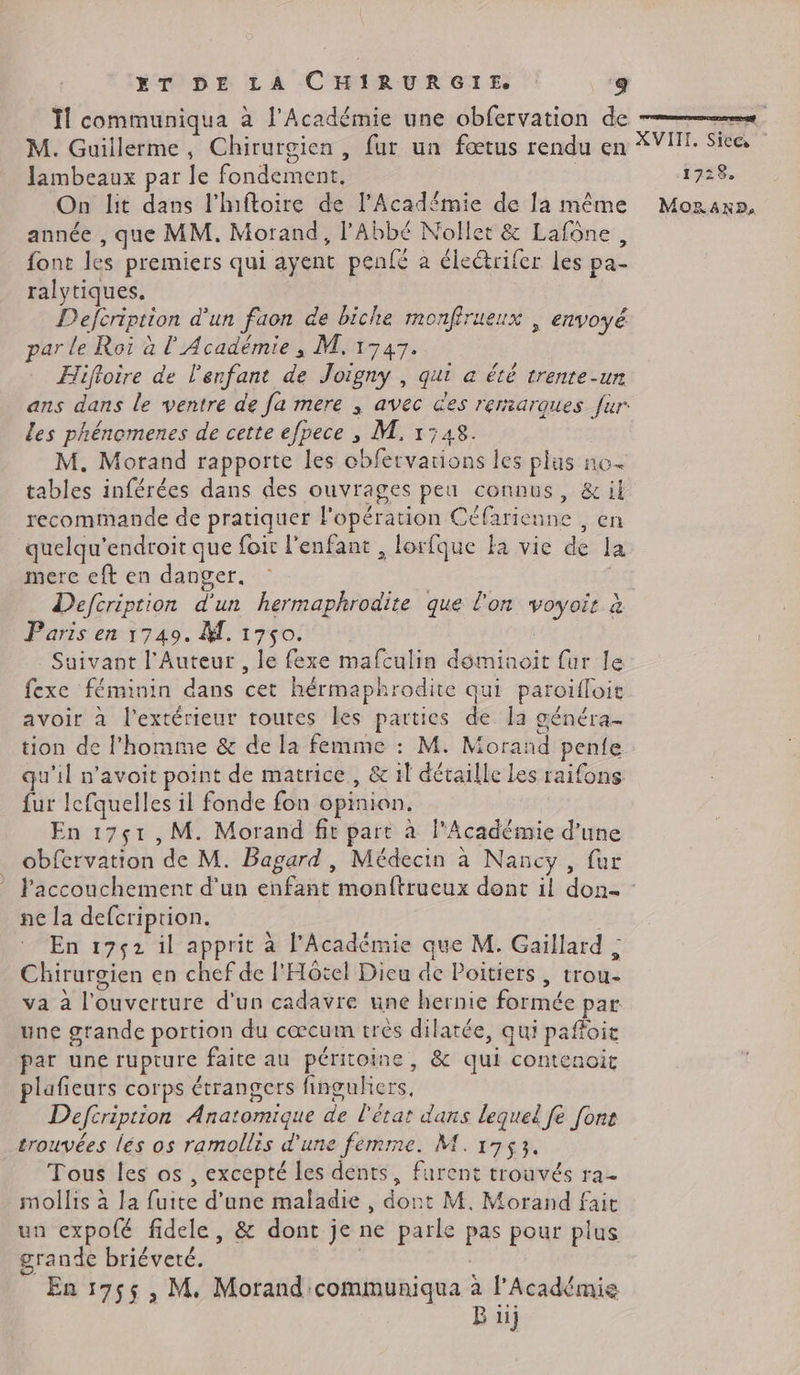 Îl communiqua à l'Académie une obfervation de = M. Guillerme, Chirurgien, fur un fœtus rendu en XVI. Sie lambeaux par le fondement, | 1728, On lit dans l'hftoire de l’Acad£mie de la même Moraxs, année , que MM. Morand, l'Abbé Nollet & Lafône, font les premiers qui ayent penfé à éleétrifer les pa- ralytiques. Defcription d'un faon de biche monfirueux , envoyé par le Roi à l'Académie ; M. 1747. FHifloire de l'enfant de Joigny , qui a été trente-un ans dans le ventre de fa mere , avec des remarques fur. les phénomenes de cette efpece , M. 1:48. | M. Morand rapporte les obfervarions les plus no tables inférées dans des ouvrages peu connus, & il recommande de pratiquer Fopération Céfarieune , en quelqu'endroit que foir l'enfant , lorfque fa vie de la merc eft en danger, | Defcription d'un hermaphrodite que l'on voyoir à Paris en 1749. M. 1750. | Suivant l'Auteur , le fexe mafculin déminoit fur le fexe féminin dans cet hérmaphrodite qui paroïfloie avoir à l'extérieur toutes les parties de la généra- tion de l'homme & de la femme : M. Morand penfe qu'il n'avoit point de matrice, & il détaille Les raifons fur lefquelles il fonde fon opinion. | En 17ç51,M. Morand fit part à l'Académie d’une obfervation de M. Bagard, Médecin à Nancy, fur Paccouchement d'un enfant monftrueux dont il don : ne la defcription. à En 1752 il apprit à l’Académie que M. Gaillard ; Chirurgien en chef de l'Hôtel Dieu de Poitiers, trou- va à l'ouverture d'un cadavre une hernie formée par une grande portion du cœcum trés dilatée, qui paffoit par une rupture faite au péritoine, & qui contenoit plafieurs corps étrangers finguhiers, Deftription Anatomique de l'état dans lequel fe [ons trouvées lés os ramollis d'une femme. M. 1753. Tous les os , excepté les dents, furent trouvés ra- mollis à la fuite d’une maladie , dont M. Morand fait un expofé fidele, & dont je ne parle pas pour plus grande briéveté. | | En 1955, M. Morand 'communiqua à l’Académie B ii}