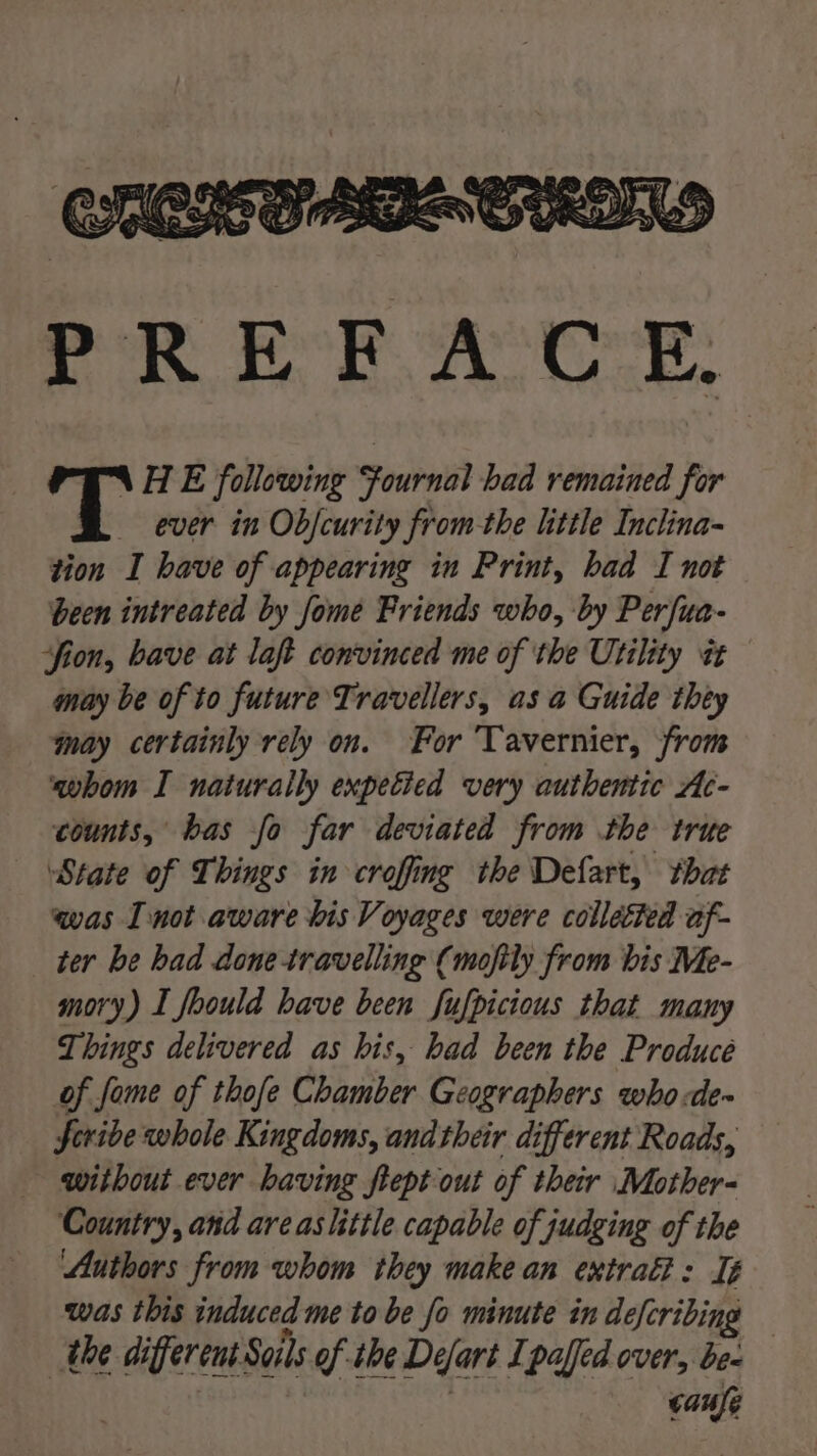 PREFACE: N\HE following Fournal bad remained for ever in Ob/curity from-the little Inclina- tion I have of appearing in Print, had I not been intreated by fome Friends who, by Perfua- ‘fion, bave at laft convinced me of the Utility tt may be of to future Travellers, asa Guide they may certainly rely on. For Tavernier, from ‘qwhom I naturally expetied very authentic Ac- counts, bas fo far deviated from the true State of Things in crofing the Defart, that was I not aware bis Voyages were collected af- ter be had done travelling (mofily from bis Me- mory) I foould have been fufpicious that many Things delivered as his, had been the Produce of fome of thofe Chamber Geographers who de~ Scribe whole Kingdoms, and their different Roads, without ever having flept out of their Mother- Country, and areas little capable of judging of the Authors from whom they make an extrati: Ié was this induced me to be fo minute in defcribing the different Sails of she Defart Ipaffed over, be- | | cafe