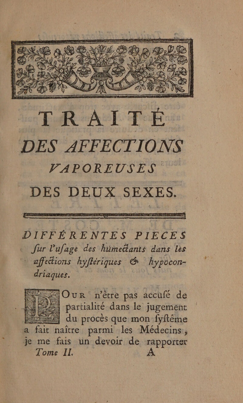 DES AFFECTIONS VAPOREUSES DÉS DEUX SEXES. = ZOur n'être pas accufé de 1 partialité dans le jugement TE du procès que mon fyftême a fait naître parmi les Médecins, je me fais ün devoir de rapporter Tome IL