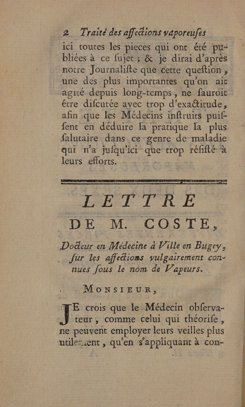 ici toutes les pieces qui ont été pu- bliées à ce fujet ; &amp; je dirai d’après noire Journalifte que cette queftion y une des plus importantes qu'on ait agité depuis long-temps, ne fauroit être difcutée avec trop d’exactitude, afin que les Médecins inftruits puif- fent en déduire la pratique la plus falutaire dans ce genre de maladie qui n’a jufqu'ici Éir trop réfifté à leurs efforts. | MonsIEUR, FE crois que le Médecin obferva- J teur, comme celui qui théorife, ne peuvent employer leurs veilles plus utilezent , qu'en s'appliquant à con-