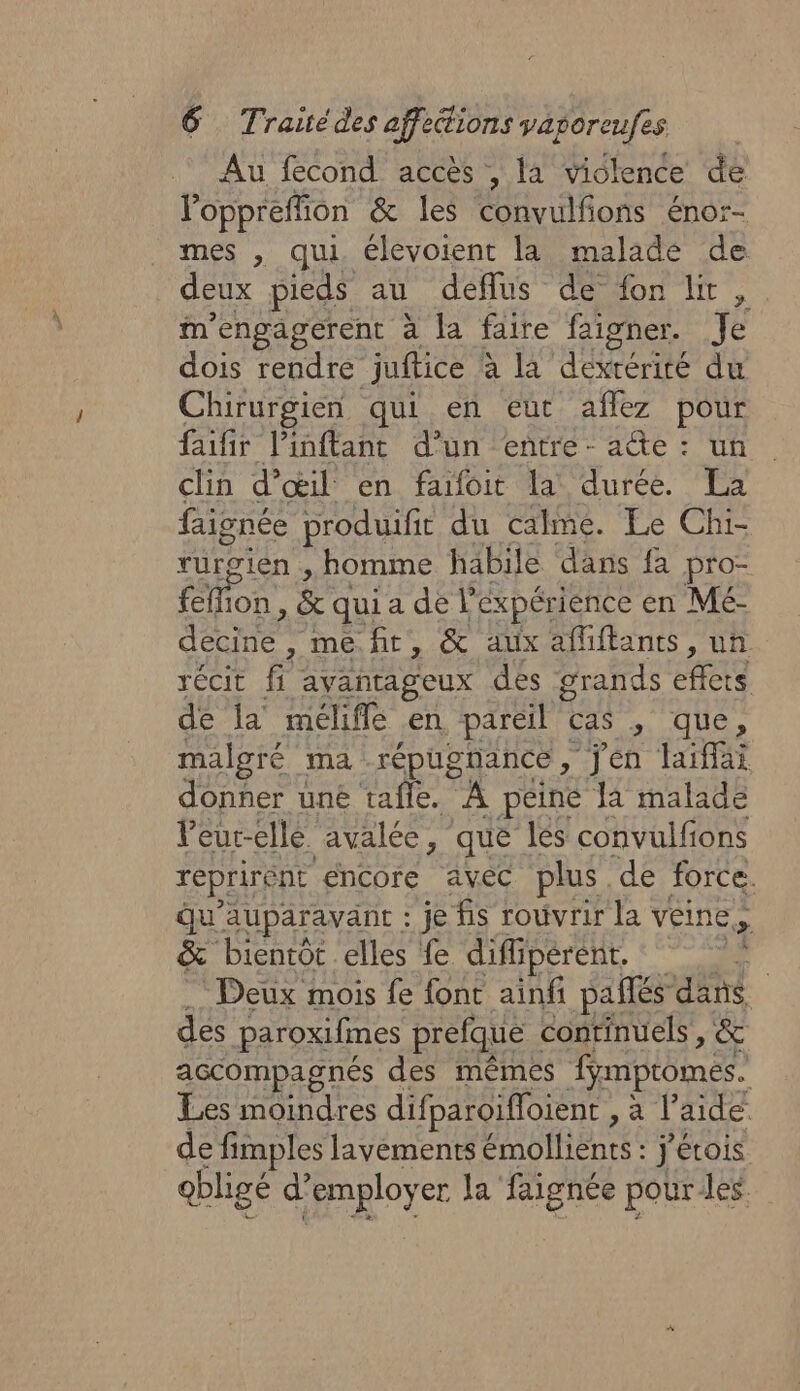 Au fecond accès , la vidlence de Voppreffion &amp; les convulfions énor- mes , qui. élevoient la malade de deux pieds au deflus de fon lt, . Mm’engagerent à la faire faigner. Je dois rendre juftice | à la dexrérité du Chirurgien qui en eut aflez pour faifir l'inftant d’un entre - acte : un clin d'œil en faifoit la durée. La pee produifit du calme. Le Chi- urgien , homme habile dans fa pro- EME E &amp; qui adét Expérience en Mé- RUES MU, &amp; aux affiftants, un récit fi avantageux des grands fais de la méliffé en pareil cas , que, malgré ma répugnance jen laiffai donner uné tafle. À peine la malade leurelle avalée, se les cod EULE d Fe PÉPRUT ebfentee j'érois qbligé d’ DATE la’ Fee pour des