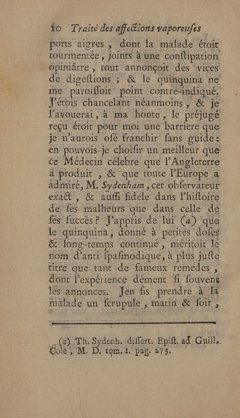 ports aigres , dont la malade étoit tourmentée , Joints à une conftipation Opiniâtre , tout annonçoit des ‘vices de digeflions ; &amp; le quinquina ne me paroiffoit- point contre-indiqué. J'étois chancelant néanmoins , &amp; je Vavouerai, à ma honte, le préjugé reçu étoit pour moi une barriere que je n’aurois ofé franchir fans guide : én pouvois-je choifir un meilleur que ce Médecin célebre que l'Angleterre a produit , &amp; que toute l’Europe a admiré, M. HP cet obfervateur exa , &amp; aufli fidéle dans lhiftoire de fé malheurs que dans celle de fes fuccès? Jappris de lui (a) que le quinquina, donné à perires dofes &amp; Jong-temps continué , méritoit le nom d’anti- fpafmodique, à plus jufte titre que tant de fameux remedes , dont l’expérience dément fi fouvent les annonces. Jen fis prendre QE malade un icrupule , marin &amp; foir, Ça) Th, Sydenh. differt. Epift, ad Guill,. Colé , M. D. tom. 1. pag. 273.