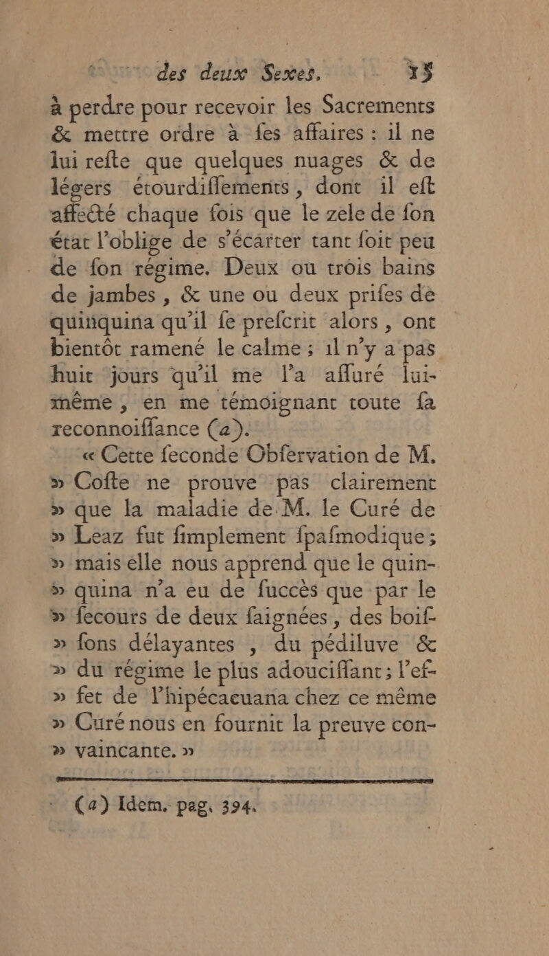 à perdre pour recevoir les Sacrements &amp; mettre ordre à fes affaires : il ne lui refte que quelques nuages &amp; de légers étourdiflements, dont il eft affe@é chaque fois que le zele de fon état l’oblige de s’écarter tant foit peu de fon régime. Deux ou trois bains de jambes , &amp; une ou deux prifes de quiiquina qu'il fe prefcrit alors, ont bientôt ramené le calme ; 1l n’y a'pas huit jours qu'il me l'a afluré lui- même , en me témoignant toute fa reconnoiffance (a). « Cette feconde Obfervation de M. » Cofte ne prouve pas clairement » que la maladie de M. Ie Curé de » Leaz fut fimplement fpafmodique; » mais elle nous apprend que le quin- » quina n’a eu de fuccès que par le » fecours de deux faignées, des boif- » fons délayantes , du pédiluve &amp; » du régime le plus adouciffant; ef. » fet de lhipécaeuana chez ce même » Curé nous en fournit la preuve con- » vaincante. » : (a) Idem. pag, 394.