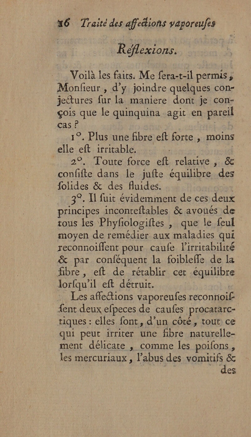 Réflexions. . Voilà les faits. Me fera-t-il permis, Monfieur , d'y joindre quelques con- jetures fur la maniere dont je con- çois que le quinquina agit en pareil cas ? R 1°. Plus une fibre eft forte , moins elle eft irritable. | 2°, Toute force eft relative , &amp; confifte dans le jufte équilibre des {olides &amp; des fluides. jt 3°. I fuit évidemment de ces deux principes inconreftables &amp; avoués de tous les Phyfologiftes , que le feul moyen de remédier aux maladies qui reconnoiffent pour caufe lirritabilité &amp; par conféquent la foibleffe de la fibre, eft de rétablir cer -équilibre lorfqu’il eft détruit. | Les affections vaporeufes reconnioif {ent deux efpeces de caufes procatarc- tiques : elles font, d’un côté, tout ce qui peut irriter une fibre naturelle- ment délicate , comme les poifons, les mercuriaux, l’abus des vomitifs &amp; des