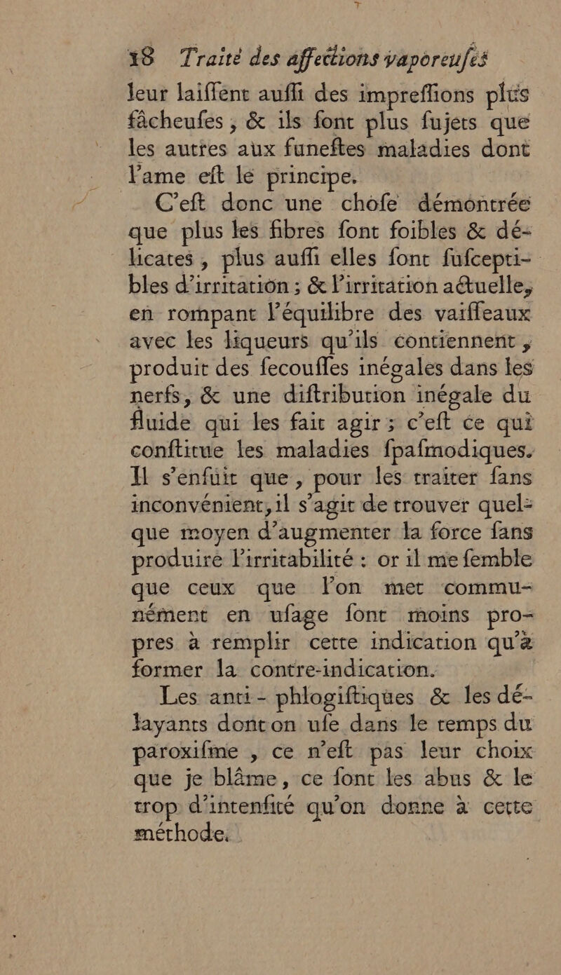 leur laiffent auffi des impreflions plus fâcheufes ; &amp; ils font plus fujets que les autres aux funeftes maladies dont lame eft lé principe. C’eft donc une chofe démontrée que plus les fibres font foibles &amp; dé- licates , plus auffi elles font fufcepti- bles d’irritation ; &amp; lirritation aétuelle, en rormmpant l’équilibre des vaiffeaux avec les liqueurs qu'ils contiennent , produit des fecoufles inégales dans les nerfs, &amp; une diftriburion inégale du fluide qui les fair agir ; c’eft ce qui conftitue les maladies fpafmodiques. H s'enfuit que, pour les traiter fans inconvénient, 1l s’agit de trouver quel: que moyen d'augmenter la force fans produire lirritabilité : or il me femble que ceux que l'on met commu- nément en ufage font moins pro- pres à remplir cette indication qu'à former la contre-indication. Les anti- phlogiftiques &amp; les dé- fayants donton ufe dans le remps du paroxifme , ce m'eft pas leur choix que je blâme, ce font les abus &amp; le trop d’intenfité qu’on donne à cette méthode.