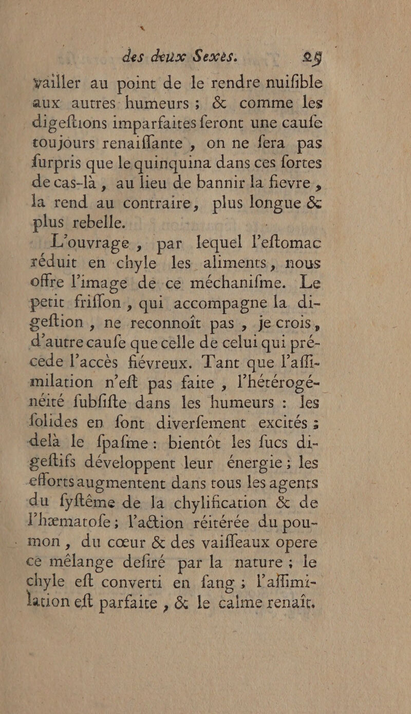 4% des deux Sexès. 88 vailler au point de le rendre nuifble aux autres humeurs ; &amp; comme les digeftions imparfaites feront une caufe toujours renaiflante , on ne fera pas furpris que le quinquina dans ces fortes de cas-là , au lieu de bannir la fevre, la rend au contraire, plus longue &amp; plus rebelle. | | L'ouvrage , par lequel Peftomac séduit en chyle les aliments, nous offre l’image dé ce méchanifme. Le peu friflon, qui accompagne la di- geftion , ne reconnoïît pas , je crois, d'autre caufe que celle de celui qui pré- cede l’accès fiévreux. Tant que l’affi- milation n’eft pas faite , l’hérérogé- néité fubfifte dans les humeurs : les {olides en font diverfement excités ; dela le fpafme: bientôt les fucs di- geltifs développent leur énergie ; les &lt;Horts augmentent dans tous les agents du fyftême de la chylificarion &amp; de l’hæmatofe; ation réitérée du pou- . mon, du cœur &amp; des vaifleaux opere cé mêlange defiré par la nature; le chyle eft converti en fang ; laffimi- ation cft parfaite , &amp; le calme renaît.