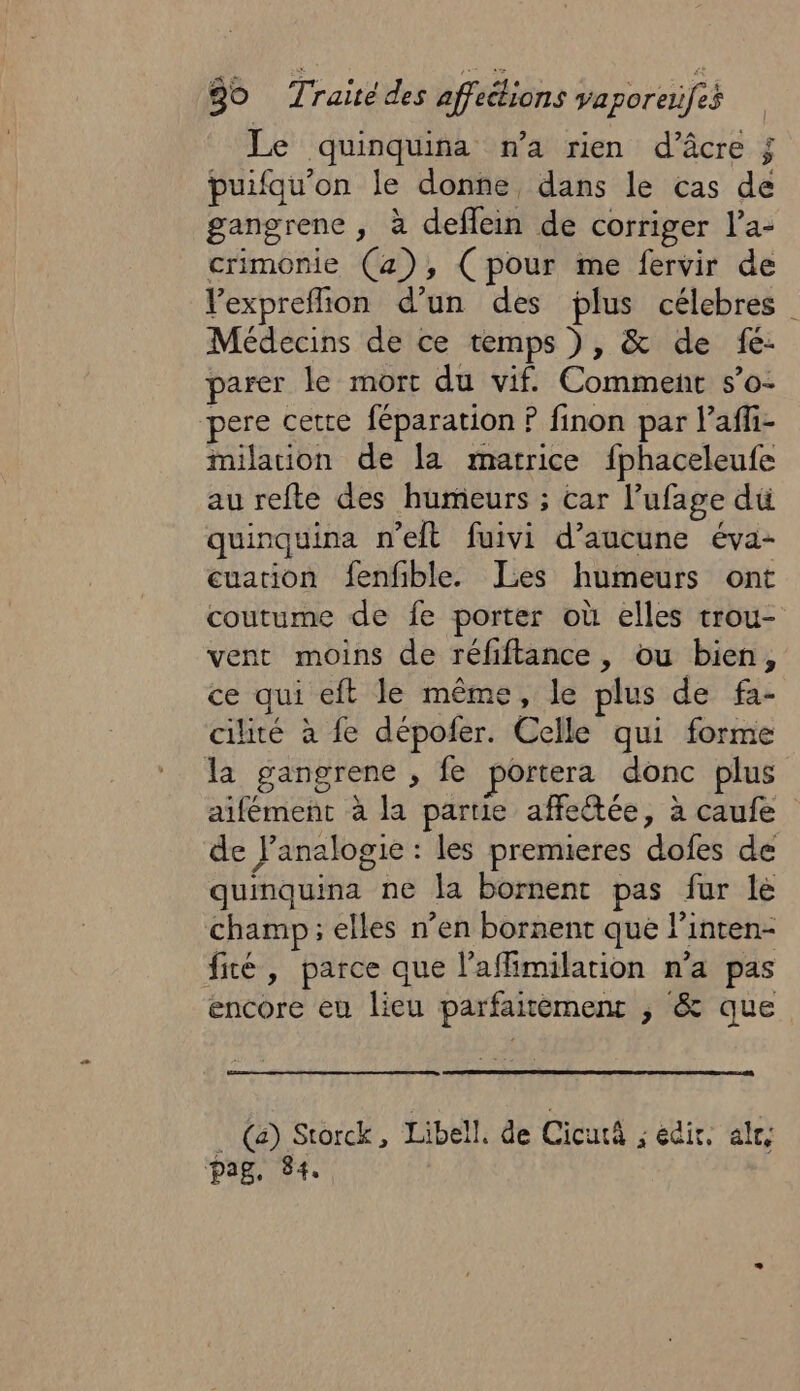 Le quinquina n’a rien d’âcre ; puifqu’on le donne dans le cas de gangrene , à deflein de corriger l’a- crimonie (4), (pour me fervir de Vexprefion d’un des plus célebres Médecins de ce temps ), &amp; de fe: parer le mort du vif. Comment s’o- pere cette féparation ? finon par l’'afli- milation de la matrice fphaceleufe au refte des humeurs ; car l’ufage du quinquina n’elt fuivi d'aucune éva- cuation fenfible. Les humeurs ont coutume de fe porter où elles trou- vent moins de réfiftance, ou bien, ce qui eft le même, le plus de fa- cilité à fe dépofer. Celle qui forme la gangrene , fe portera donc plus aifément à la partie affeétée, à caufe de J’analogie : les premieres dofes de quinquina ne la bornent pas fur le champ; elles n’en bornent que l’inten- fé, parce que l’affimilation n’a pas encore eu lieu parfaitèment ; &amp; que _ (a) Storck, Libell. de CicutA ; edir, al, pag. 84.