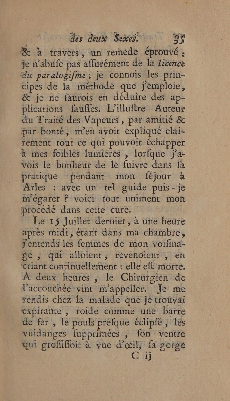 @ à travers, un remede éprouvé : je n’abufe pas aflurément de la Zicence du paralogifme; je connoïs les prin- cipes de la méthode que j'emploie, &amp; je ne faurois en déduire des ap- plications faufles. L'illuftre Auteur du Traité des Vapeurs, par amitié &amp; par bonté, m'en avoir expliqué clai- rement tout ce qui pouvoic échapper a mes foibles lumieres , lorfque ÿa- vois le bonheur de le fuivre dans fa pratique pendant mon féjour à Arles : avec un tel guide puis-je i'égarer P voici tout uniment mon procédé dans cette cure. Le 15 Juillet dernier, à une heure après midi, érant dans ma chambre, entends les femmes de mon voifina- Sé ; qui alloient, rèvenoient , en Criant continuellement : elle eft morte. À deux heures , le Chirurgien de laccouchée vint m’appeller. Je me réndis chez la malade que je troûvai éxpirante , roide comme une barre de fèr , lé pouls préfque échpfe , les vuidanges fupprimées , fon ventre Qui grofffoit à vue d'œil, fa gorge NC Fa