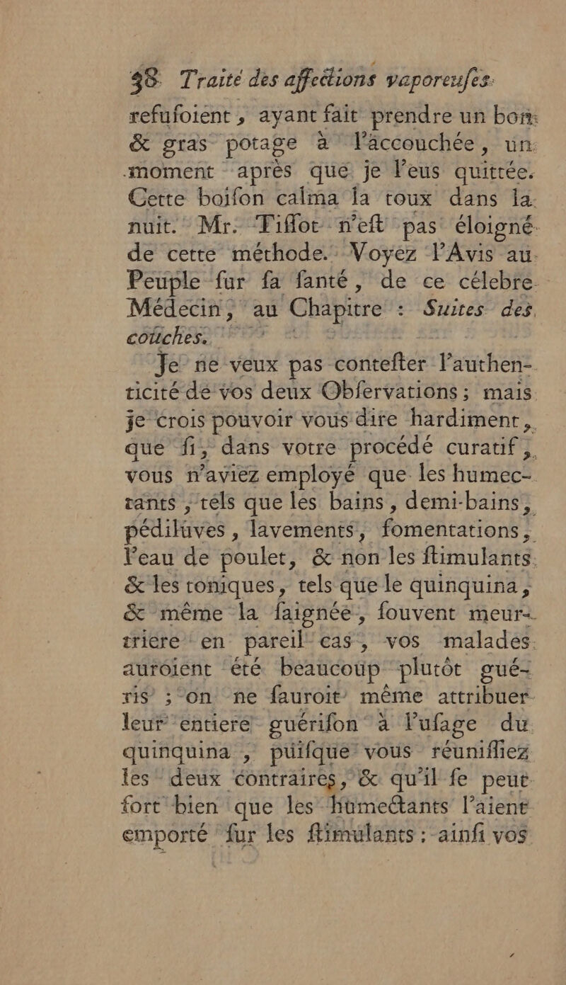 refufoient , ayant fait prendre un bon. &amp; gras potage à l'accouchée, un moment aprés que je leus quittée. Cette boifon calma Îa toux dans la. nuit. Mr: Tifloc weft pas éloigné de cette méthode. Voyez lAvis au. Peuple fur fa fanté, de ce célebre Médecin, au Chapitre : Suites des, couches. Je ne veux pas contefter l’authen- ticité dé vos deux Obfervations; mais. je Crois pouvoir vous dire hardimenr, que fi, dans votre procédé curatif ,. vous maviez employé que les humec- rants , tels que les bains, demi-bains, pédilüves , lavements, fomentations, Peau de poulet, &amp; non les ftimulants. &amp; les roniques, tels que le quinquina, &amp; même la faignée, fouvent meur: trière en pareil cas, vos malades. aurôient ‘été beaucoup plutôt gué- ris’ ; on ne fauroit” même attribtés leur ‘entiere guérifon à l'ufaige du quinquina , puifque vous réunifliez les deux contraires, &amp; qu'il fe peut fort bien que les hüumeétants l’aient emporté fur les fimulants : ainfi vos