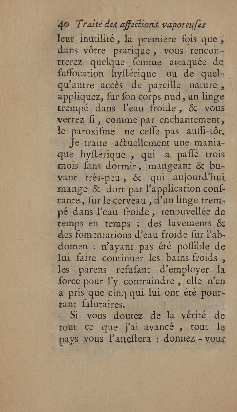 leur inutilité, la premiere fois que, dans vôtre pratique, vous rencon- trerez quelque femme attaquée de fuffocation hyftérique ou de quel qu'autre accès de pareille nature, appliquez, fur fon corps nud, un linge trempé dans l’eau froide , &amp;. vous verrez fi, comme par enchantement, le paroxifme ne cefle pas aufli-tôr, Je traite atuellement une mania- que hyftérique , qui a pañlé trois mois fans dormir, mangeant &amp; bu- vant très-peu, &amp; qui aujourd'hui mange &amp; dort par application conf- tante, fur le.cerveau., d’un linge trem- pé dans l’eau froide , renouvellée de temps en temps ; des lavements &amp; des fomentations d’eau froide fur lab- domen : n'ayant pas été poflible de lui faire continuer les bains froids , les parens refufant d’employer la force pour ly contraindre , elle n’en a pris que cinq qui lui onr été pour- tant falutaires. ù Si vous doutez de la vérité de tout ce que jai avancé , tout le pays vous l’atteftera. : donnez - vous,