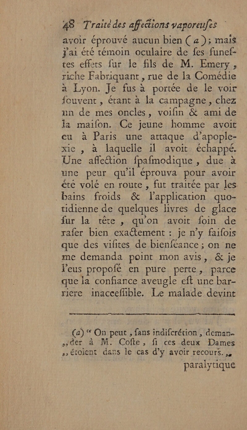 avoir éprouvé aucun bien ( a ); mais J'ai été témoin oculaire de fes funef- tes effets fur le fils de M. Emery, riche Fabriquant , rue de la Comédie a Lyon. Je fus à portée de le voir fouvent , étant à la campagne, chez nn de mes oncles, voifin &amp; ami de la maifon. Ce jeune homme avoit eu à Paris une attaque d’apople- xie , à laquelle il avoit échappé. Une affetion fpafmodique , due à une peur qu'il éprouva pour avoir te volé en route , fut traitée par les bains froids &amp; lapplication quo- tidienne de quelques livres de glace fur la tête , qu'on avoit foin de rafer bien exactement : je n’y faifois que des vifites de bienfeance ; on ne me demanda point mon avis, &amp; je leus propofé en pure perte, parce que la confiance aveugle eft une bar- riere inacceflible. Le malade devint (a) ‘ On peut , fans indifcrécion , demar… der à M. Cofte, fi ces deux Dames : &gt; étoicnt dans le cas d’y avoir recours... paralytique