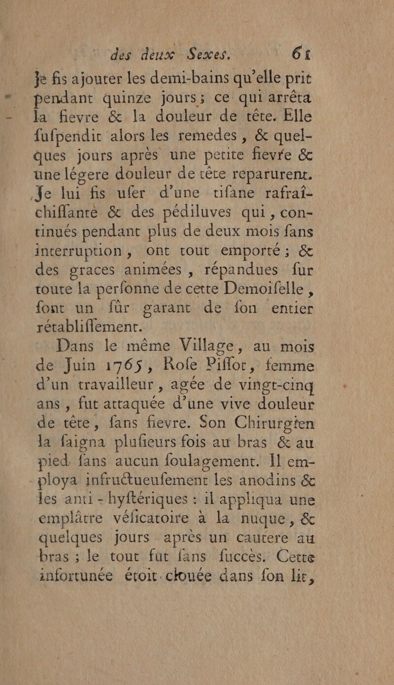 je fs ajouter les demi- bains qu'elle prit pendant quinze jours; ce qui arrêta la fievre &amp; la douleur de tête. Elle fufpendit alors les remedes , &amp; quel- ques jours après une petite fievre &amp; une légere douleur de tête reparurent. Je lui fisufer d’une rifane rafrat- chiflance &amp; des pédiluves qui, con- tinués pendant plus de deux mois fans interruption , Ont tout emporté ; &amp; des graces animées , répandues fur toute la perfonne de cette Demoifelle, font un für garant de fon entier rétabliflement. Dans le même Village, au mois de Juin 1765, Rofe Pifor, femme d’un travailleur , agée de vingt-cinq ans , fut attaquée d'üne vive douleur de tête, fans fievre. Son Chirurgten la faigna pluñeurs fois au bras &amp; au pied fbs aucun foulagement. [1 em- -ploya infruétueufement les anodins &amp; les anti - hyftériques : il appliqua une emplâtre vélicaroire à la nuque , &amp; quelques jours après un cautere au bras ; le tout fut fans fuccès. Cette infortunée étoit chouée dans fon li,