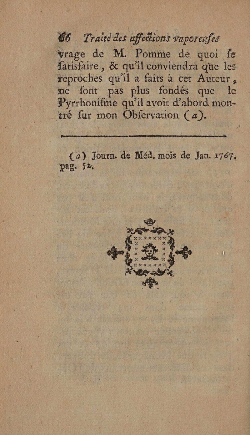 vrage de M. Pomme de quoi fe fatisfaire , &amp; qu'il conviendra qüe les feproches qu'il a faits à cet Auteur, ne font pas plus fondés que le Pyrrhonifme qu’il avoit d’abord mon- tré fur mon Obfervation (a). (2) Journ. de Méd. mois de Jan. 1767, pag: 5%