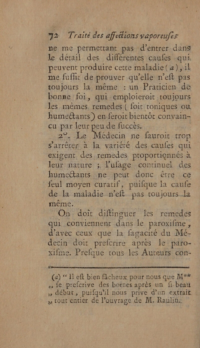 ne me permettant pas d'entrer dans le détail des différentes caufes -qui peuvent produire cette maladie( 2) ,1k me fufht de prouver qu’elle n’eft pas toujours la même : un Praticien de bonse foi, qui emploieroit toujours les mêmes, remedes ( foit toniques ou. humectants ) en.feroit bientôt convain- cu par leur peu de fucces. | en he Médecia ne fauroit trop s'arrêter à la variéré des caufes qui exigent, des remedes proportionnés à leur nature ;, l’ufage continuel des humectants ne peur donc être ce feul moyen curatif, puifque la caufe de la maladie n’eft pas roujours.la même. On doit diftinguer Îes remedes qui conviennent dans le paroxifme, d'avec ceux que la fagacité du Mé- decin doit prefcrire après le paro-. xifme. Prefque trous les Auteurs con- (c) ‘El eft bien fâcheux pour nous que M** + {e prefcrive des bornes après un fi. beau » début, puifqu'il nous prive d’un extrait : » tout entier de l'ouvrage de M, Raulin: