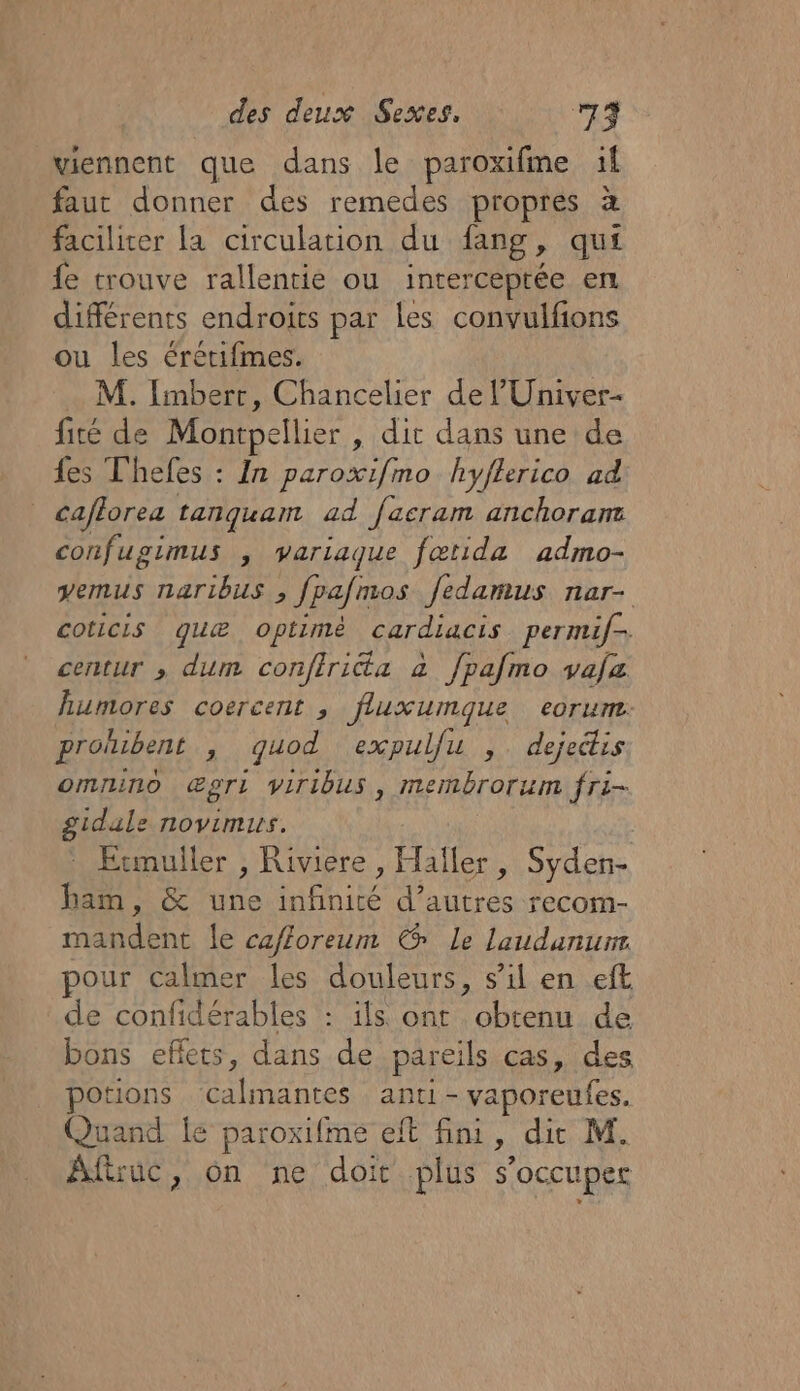 viennent que dans le paroxifme il faut donner des remedes propres à faciliter la circulation du fang, qui fe trouve rallentie ou interceptée en différents endroits par les convulfions ou les érétifmes. M. Imbert, Chancelier de l’'Univer- fité de Montpellier , dit dans une de {es Thefes : In paroxifmo hyflerico ad _ caflorea tanquam ad facram anchoramz confugimus , variaque fætida admo- vemus naribus , fpafmos fedamus nar- coticis quæ optimé cardiacis permif- centur , dum confirita à fpafmo vafa humores coercent , fluxumque eorum. prolubent , qguod expulfu ,. dejedis omnino Œpri viribus, membrorum fri- gidale novimus. Etmuller , Riviere, Haïler, Syden- ham, &amp; une infinité d’autres recom- mandent Le cafforeum € Le laudanurr our calmer les douleurs, s’il en eft de confidérables : ils ont obtenu de bons effets, dans de pareils cas, des potions Calimantes anti - vaporeufes. Quand le paroxifme eft fini, die M. Afwuc, on ne doit plus s'occuper