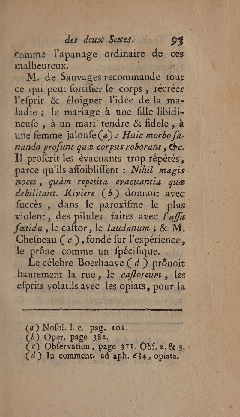 romme l'apanage ordinaire de ces malheureux. 4 v M. de Sauvages recommande tour ce qui peut fortifier le corps , récréer Vefprit &amp; éloigner l’idée de la ma- ladie ; le mariage à une fille libidi- neufe , à un mari tendre &amp; fidele , à une femme jaloufe(z) : Huic morbo [a- nando profunt quæ corpus roborant , @c. Il profcrit les évacuants trop répétés, parce qu'ils affoibliffenc : Nhil magis 710CeL , quam repetita evacuantiaæ quæ debilitant. Riviere (b) donnoit avec fuccès , dans le paroxifme le plus violent , des pilules faites avec l’affz fatida , le caftor, le laudanum ; &amp; M. Chefneau ( c }, fondé fur l’expérience, le prône comme un fpécifique. . Le célebre Boerhaave ( d ) prônoit hautement la rue, le cafforeum , les efprits volatils avec les opiats, pour la (a) Nofol. I. c. pag. 1o1. (b). Oper. page 382. (c) Obfervation, page 371. Of. 2. &amp; 3,.