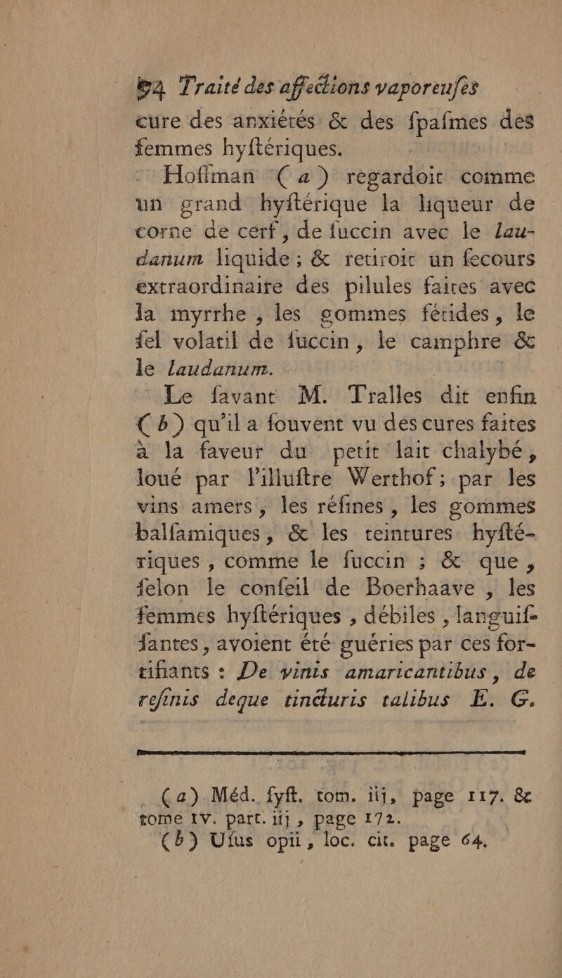 cure des anxiérés &amp; des fpafmes des femmes hyftériques. Hoffman (4) regardoit comme un grand hyftérique la liqueur de corne de cerf, de fuccin avec le Lau- danum liquide ; &amp; retiroit un fecours extraordinaire des pilules faires avec la myrrhe , les gommes fértides, le fel volatil de fuccin, le camphre &amp; le laudanum. Le favant M. Tralles dit enfin (8) qu'il a fouvent vu des cures faites a la faveur du petit lait chalybé, loué par Pilluftre Werthof; par les vins amers, les réfines , les sommes Lélfmiauesy &amp; les ceintures. hyfté- riques , comme le fuccin ; &amp; que, felon le confeil de Boerhaave , les femmes hyftériques , débiles , languif- fantes , avoient été guéries par ces for- tifants : De vinis amaricantibus, de refinis deque tinduris talibus E. G. (a) Méd. fyf. tom. iii, page 117. &amp; tome LV. part. li, page 172. (Bb) Uius al loc. cit. page 64,