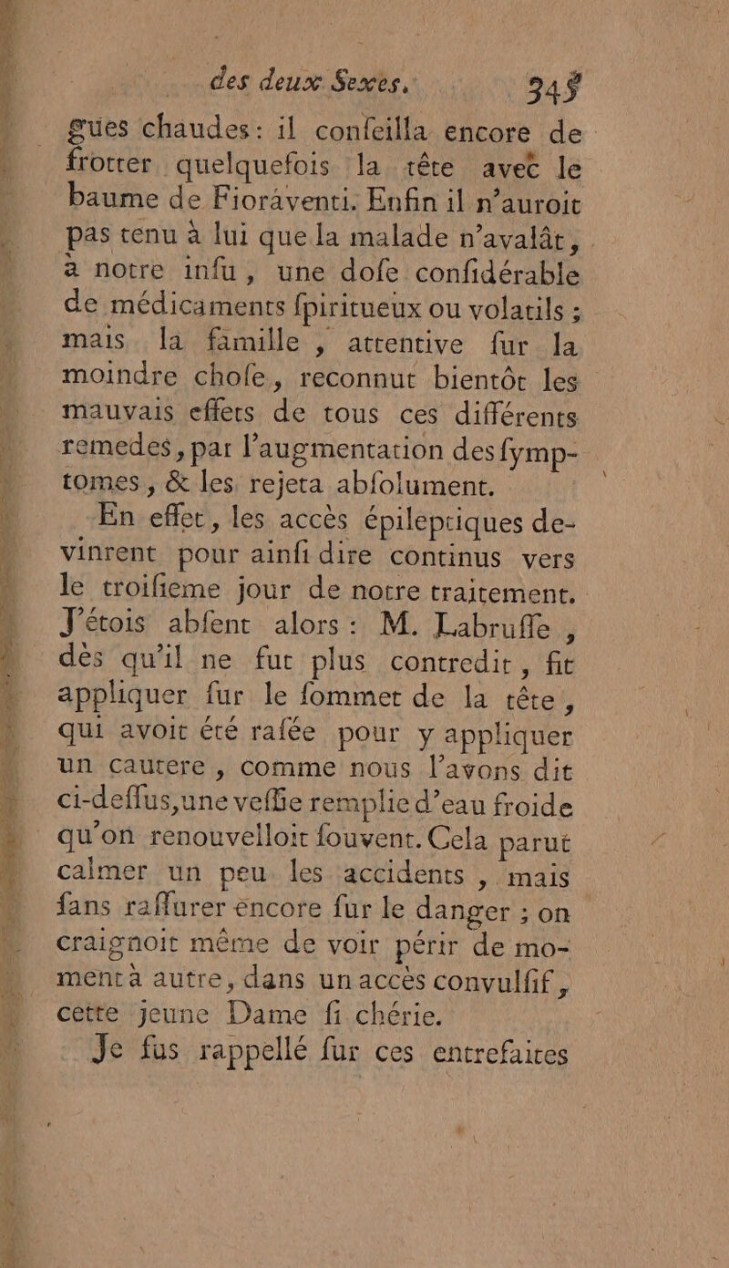 gues chaudes: il confeilla encore de frotter quelquefois la tête avec le baume de Fioraventi. Enfin il n’auroit pas tenu à lui que la malade n’avalât, a notre infu, une dofe confidérable de médicaments fpiritueux ou volatils ; mais. la famille , attentive fur la moindre chole, reconnut bientôt les mauvais effers de tous ces différents remedes, par l'augmentation des fymp- tomes , &amp; les. rejeta abfolument. En effet, les accès épilepriques de- vinrent pour ainfi dire continus vers le troifieme jour de notre traitement. J'étois abfent alors: M. Labrufle , dés qu'il ne fut plus contredire, fit appliquer fur le fommet de la tête, qui avoit été rafée pour y appliquer un çcautere , comme nous l'avons dit ci-deffus,une veffie remplie d’eau froide qu'on renouvelloit fouvent. Cela parut calmer un peu les accidents , mais fans raffurer encore fur le danger ; on craignoit même de voir périr de mo- ment à autre, dans un accès convulfif cêtte Jeune Dame fi chérie. Je fus rappellé fur ces entrefaites x