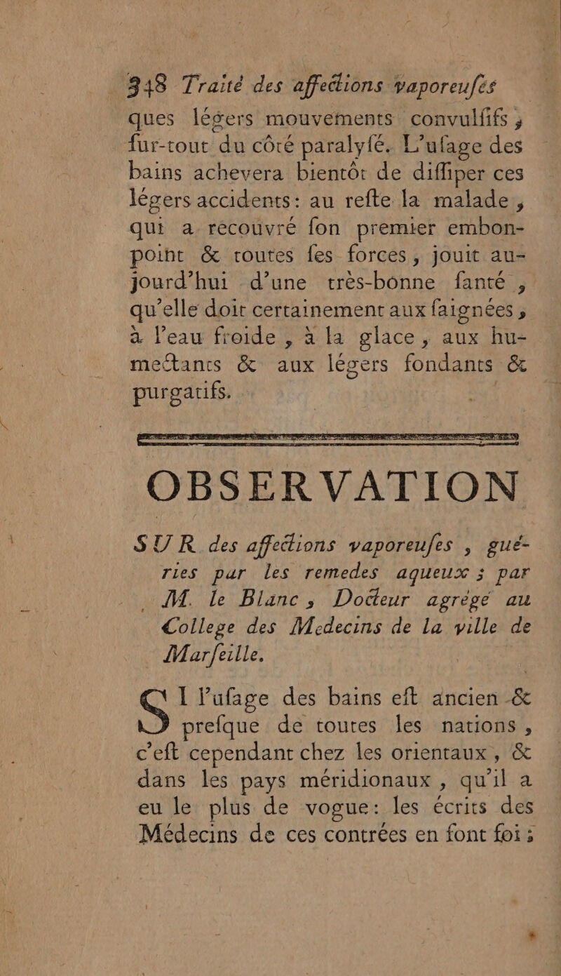 ques légers mouvements convulffs , fur-tout du côté paralyfé. L’ufage des bains achevera bientôt de diffiper ces légers accidents: au refte la malade, qui a recouvré fon premier embon- point &amp; routes fes forces, jouit au- jourd’hui d’une tres-bonne fanté , qu’elle doit certainement aux faignées, à l’eau froide , à la glace, aux hu- mectancs &amp; aux légers fondants &amp; purgarifs. OBSERVATION SUR des affections vaporeufes , gué- ries pur les remedes aqueux ; par M. le Blanc, Dodteur agrégé au College des Medecins de La ville de Marfeille. 1 lufage des bains eft ancien &amp; prefque de toutes les nations, c’eft cependant chez les orientaux, &amp; dans les pays méridionaux , qu'il a eu le plus de vogue: les écrits des Médecins de ces contrées en font foi;